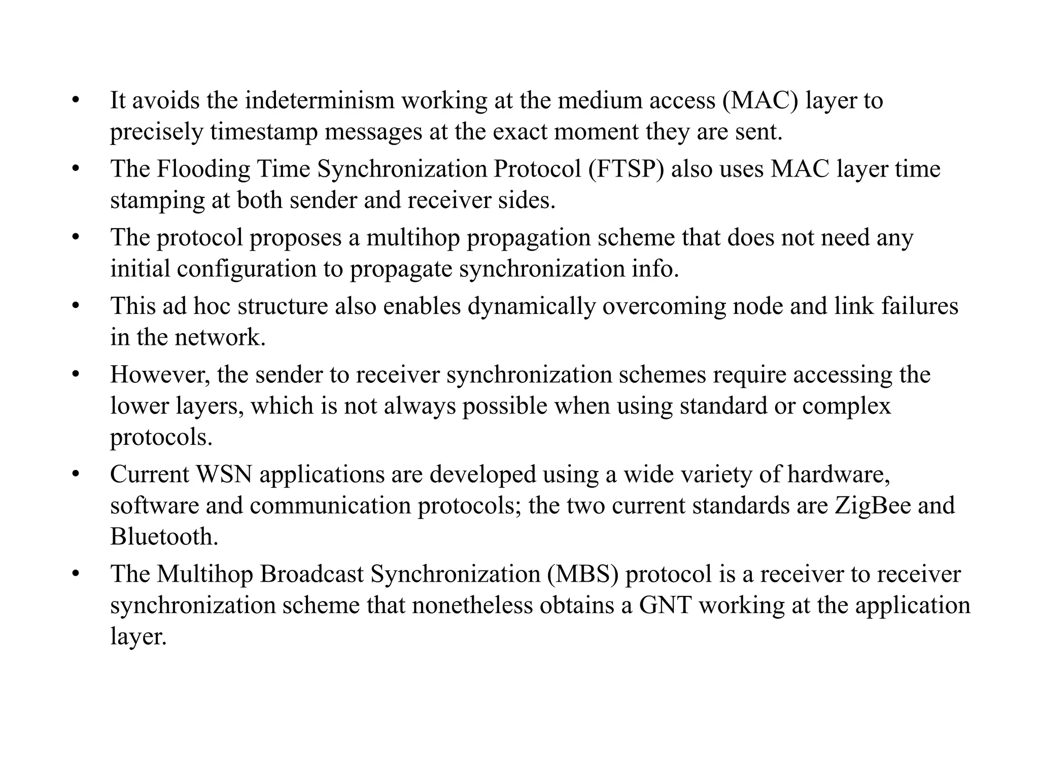 •   It avoids the indeterminism working at the medium access (MAC) layer to
    precisely timestamp messages at the exact moment they are sent.
•   The Flooding Time Synchronization Protocol (FTSP) also uses MAC layer time
    stamping at both sender and receiver sides.
•   The protocol proposes a multihop propagation scheme that does not need any
    initial configuration to propagate synchronization info.
•   This ad hoc structure also enables dynamically overcoming node and link failures
    in the network.
•   However, the sender to receiver synchronization schemes require accessing the
    lower layers, which is not always possible when using standard or complex
    protocols.
•   Current WSN applications are developed using a wide variety of hardware,
    software and communication protocols; the two current standards are ZigBee and
    Bluetooth.
•   The Multihop Broadcast Synchronization (MBS) protocol is a receiver to receiver
    synchronization scheme that nonetheless obtains a GNT working at the application
    layer.
 