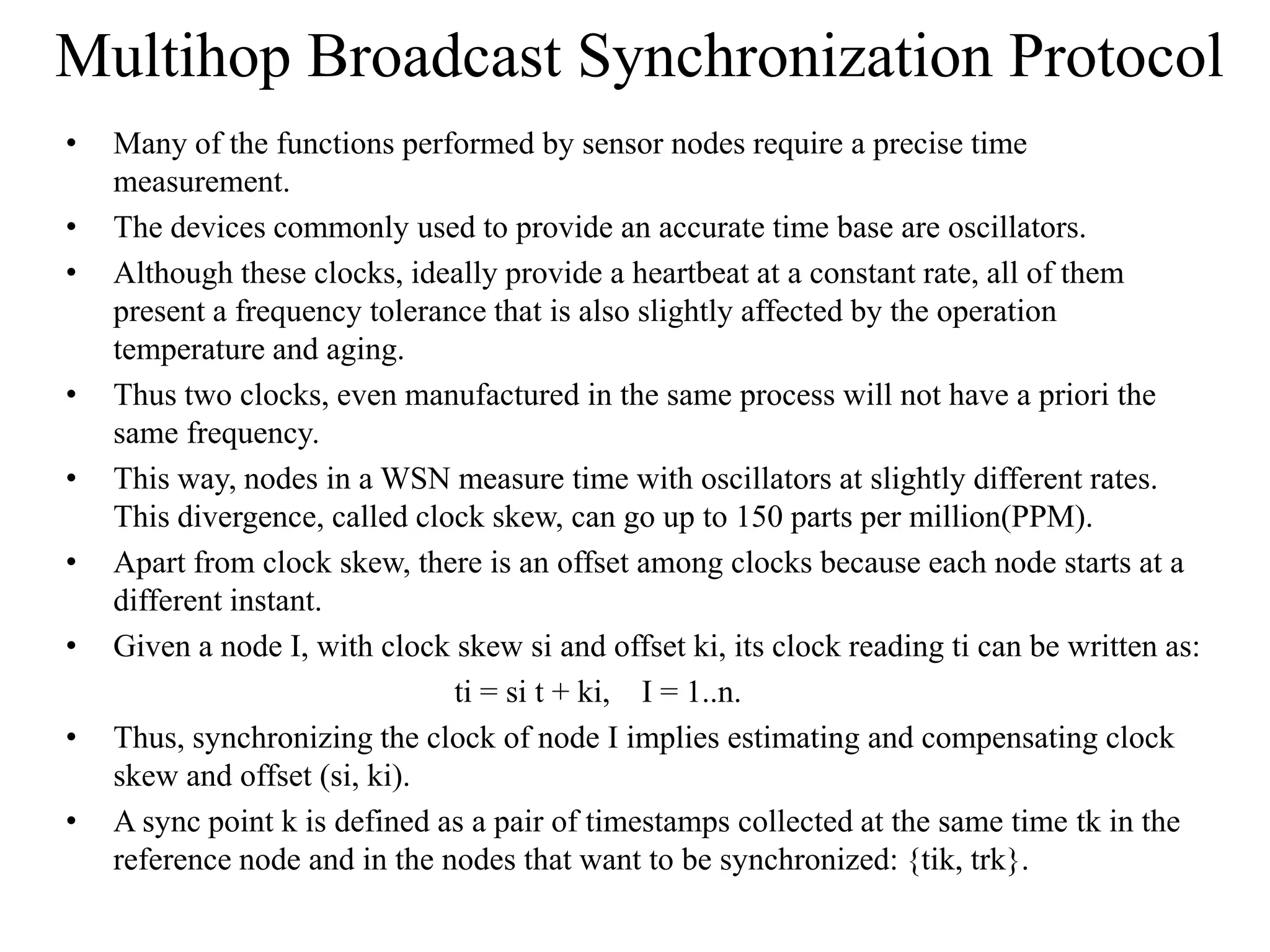 Multihop Broadcast Synchronization Protocol
•   Many of the functions performed by sensor nodes require a precise time
    measurement.
•   The devices commonly used to provide an accurate time base are oscillators.
•   Although these clocks, ideally provide a heartbeat at a constant rate, all of them
    present a frequency tolerance that is also slightly affected by the operation
    temperature and aging.
•   Thus two clocks, even manufactured in the same process will not have a priori the
    same frequency.
•   This way, nodes in a WSN measure time with oscillators at slightly different rates.
    This divergence, called clock skew, can go up to 150 parts per million(PPM).
•   Apart from clock skew, there is an offset among clocks because each node starts at a
    different instant.
•   Given a node I, with clock skew si and offset ki, its clock reading ti can be written as:
                               ti = si t + ki, I = 1..n.
•   Thus, synchronizing the clock of node I implies estimating and compensating clock
    skew and offset (si, ki).
•   A sync point k is defined as a pair of timestamps collected at the same time tk in the
    reference node and in the nodes that want to be synchronized: {tik, trk}.
 