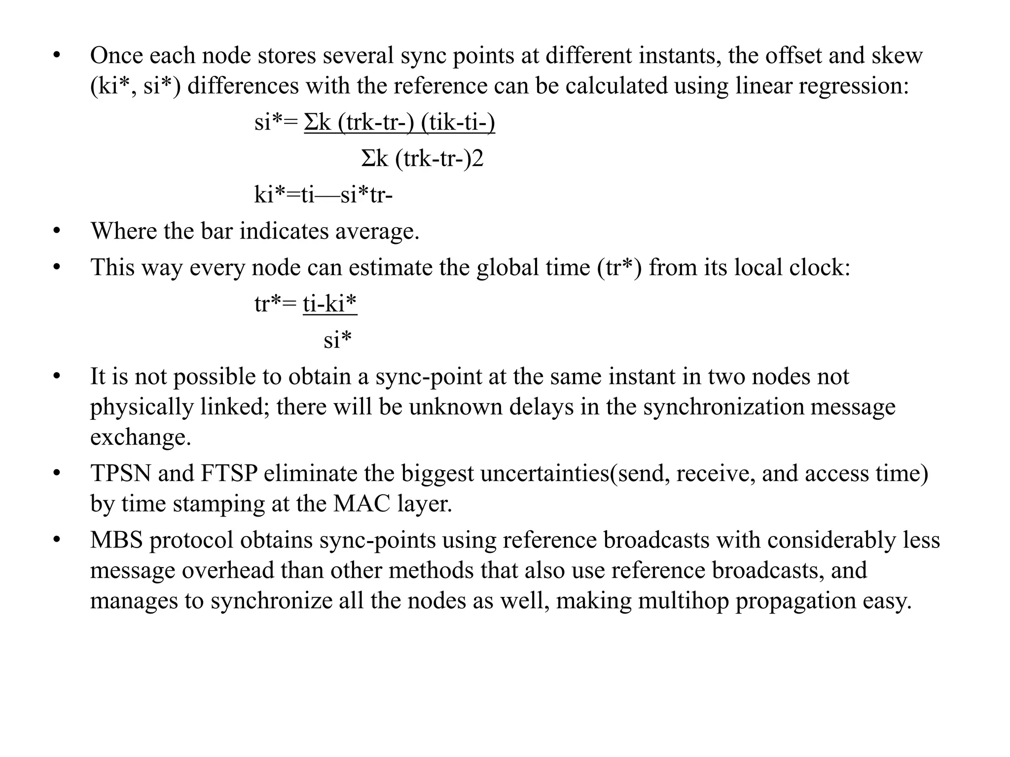 •   Once each node stores several sync points at different instants, the offset and skew
    (ki*, si*) differences with the reference can be calculated using linear regression:
                      si*= Σk (trk-tr-) (tik-ti-)
                                  Σk (trk-tr-)2
                      ki*=ti—si*tr-
•   Where the bar indicates average.
•   This way every node can estimate the global time (tr*) from its local clock:
                      tr*= ti-ki*
                              si*
•   It is not possible to obtain a sync-point at the same instant in two nodes not
    physically linked; there will be unknown delays in the synchronization message
    exchange.
•   TPSN and FTSP eliminate the biggest uncertainties(send, receive, and access time)
    by time stamping at the MAC layer.
•   MBS protocol obtains sync-points using reference broadcasts with considerably less
    message overhead than other methods that also use reference broadcasts, and
    manages to synchronize all the nodes as well, making multihop propagation easy.
 