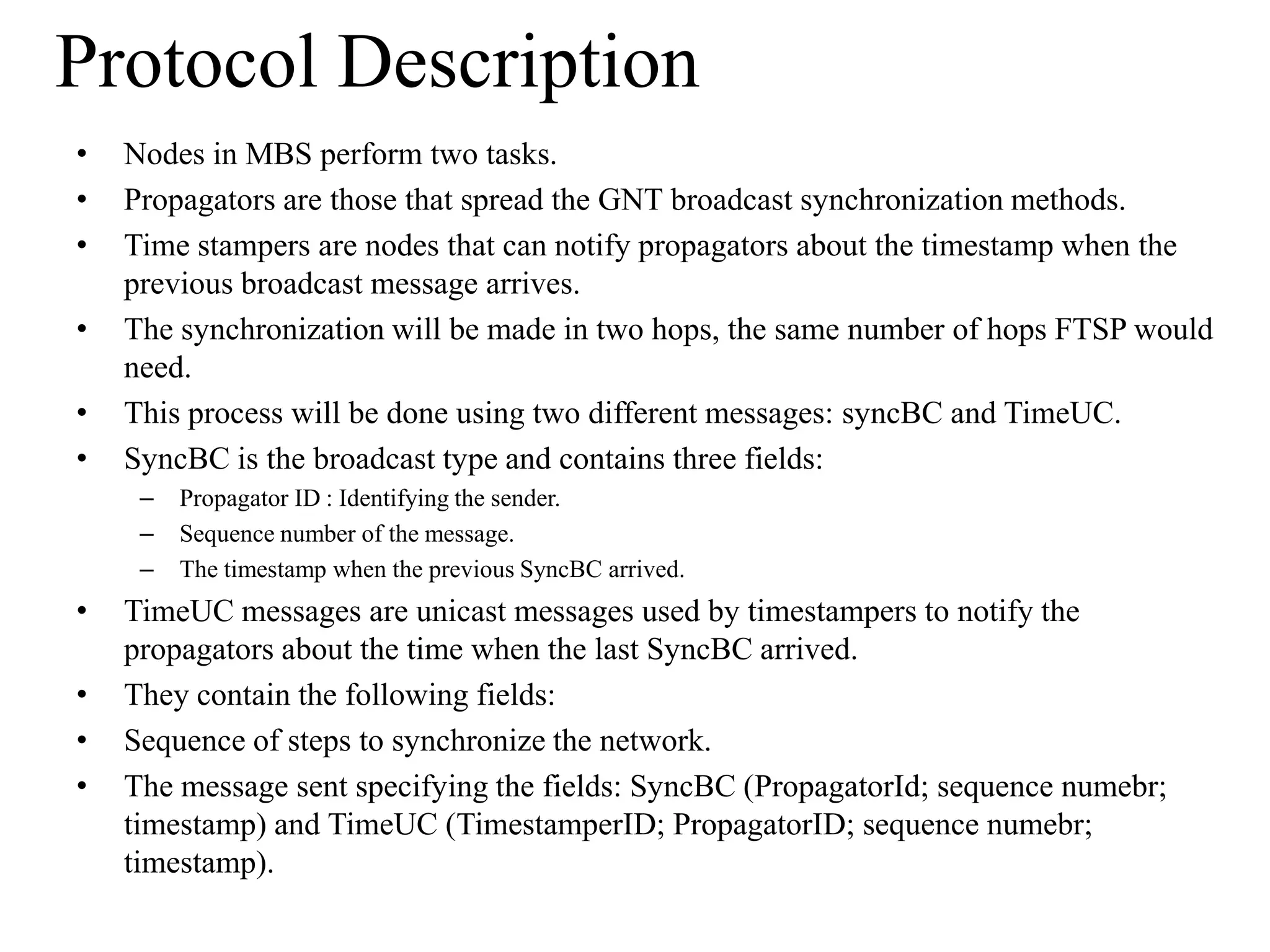 Protocol Description
•   Nodes in MBS perform two tasks.
•   Propagators are those that spread the GNT broadcast synchronization methods.
•   Time stampers are nodes that can notify propagators about the timestamp when the
    previous broadcast message arrives.
•   The synchronization will be made in two hops, the same number of hops FTSP would
    need.
•   This process will be done using two different messages: syncBC and TimeUC.
•   SyncBC is the broadcast type and contains three fields:
     –   Propagator ID : Identifying the sender.
     –   Sequence number of the message.
     –   The timestamp when the previous SyncBC arrived.
•   TimeUC messages are unicast messages used by timestampers to notify the
    propagators about the time when the last SyncBC arrived.
•   They contain the following fields:
•   Sequence of steps to synchronize the network.
•   The message sent specifying the fields: SyncBC (PropagatorId; sequence numebr;
    timestamp) and TimeUC (TimestamperID; PropagatorID; sequence numebr;
    timestamp).
 