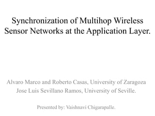 Synchronization of Multihop Wireless
Sensor Networks at the Application Layer.




Alvaro Marco and Roberto Casas, University of Zaragoza
   Jose Luis Sevillano Ramos, University of Seville.

           Presented by: Vaishnavi Chigarapalle.
 