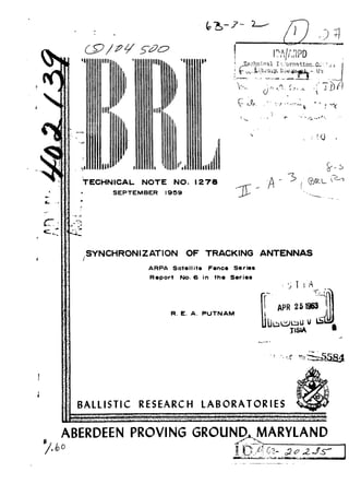 'I 11111111' *]..•,e,?bflieaI ,; :orration_•':!j. 
A ,V., , "., i , 
11011111 
TECHNICAL NOTE NO. 1278 
SEPTEMBER 1959 '-. 
m- 4- 
SYNCHRONIZATION OF TRACKING ANTENNAS 
ARPA Satellite Fence Series 
Report No. 6 in the Series 
APR 2519 
R. E. A. PUTNAM APR 2-19- 3 
TISIA 
BALLISTIC RESEARCH LABORATORIES 
ABERDEEN PROVING GROUND. MARYLAND 
 