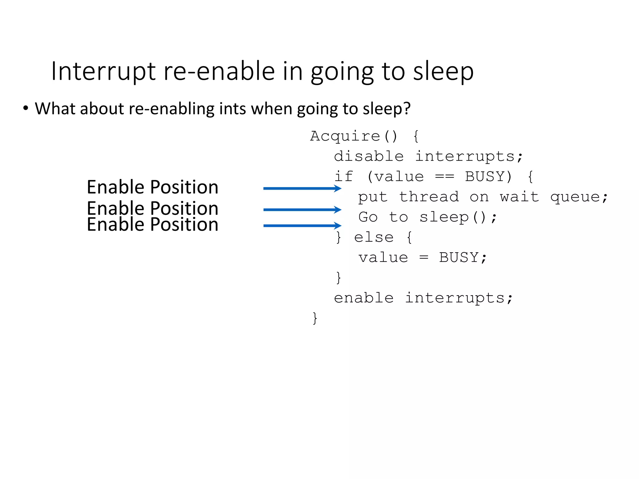 Interrupt re-enable in going to sleep
• What about re-enabling ints when going to sleep?
Acquire() {
disable interrupts;
if (value == BUSY) {
put thread on wait queue;
Go to sleep();
} else {
value = BUSY;
}
enable interrupts;
}
Enable Position
Enable Position
Enable Position
 