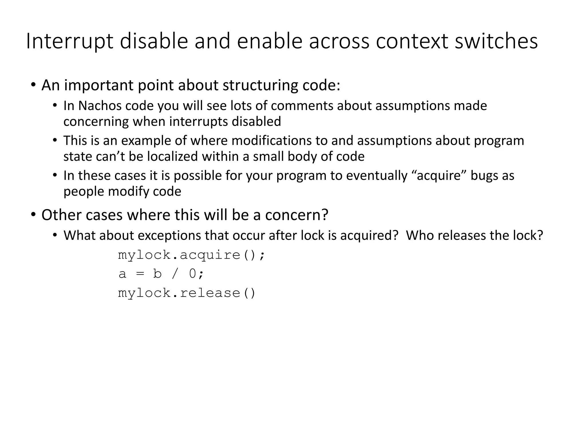 Interrupt disable and enable across context switches
• An important point about structuring code:
• In Nachos code you will see lots of comments about assumptions made
concerning when interrupts disabled
• This is an example of where modifications to and assumptions about program
state can’t be localized within a small body of code
• In these cases it is possible for your program to eventually “acquire” bugs as
people modify code
• Other cases where this will be a concern?
• What about exceptions that occur after lock is acquired? Who releases the lock?
mylock.acquire();
a = b / 0;
mylock.release()
 