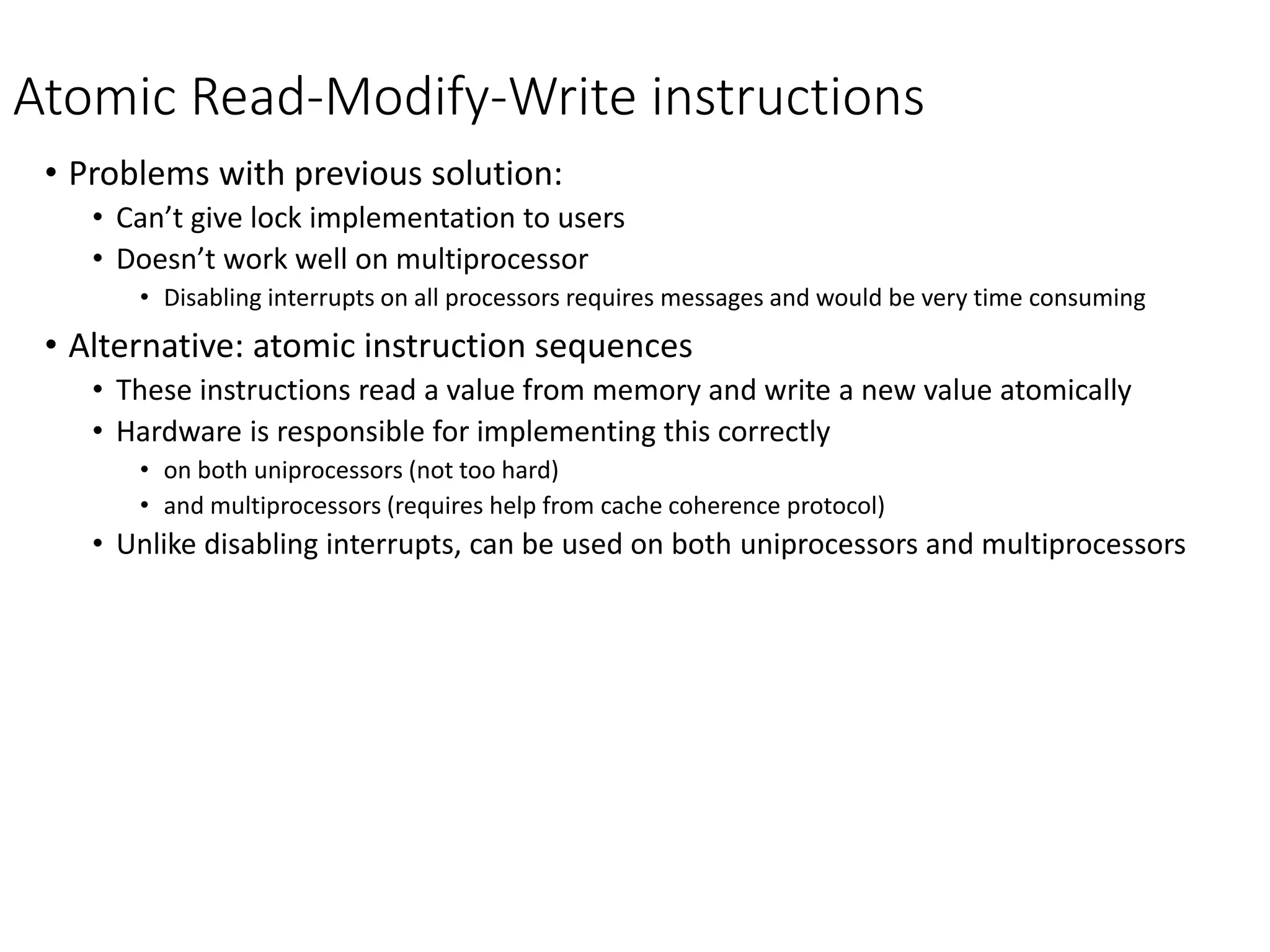 Atomic Read-Modify-Write instructions
• Problems with previous solution:
• Can’t give lock implementation to users
• Doesn’t work well on multiprocessor
• Disabling interrupts on all processors requires messages and would be very time consuming
• Alternative: atomic instruction sequences
• These instructions read a value from memory and write a new value atomically
• Hardware is responsible for implementing this correctly
• on both uniprocessors (not too hard)
• and multiprocessors (requires help from cache coherence protocol)
• Unlike disabling interrupts, can be used on both uniprocessors and multiprocessors
 