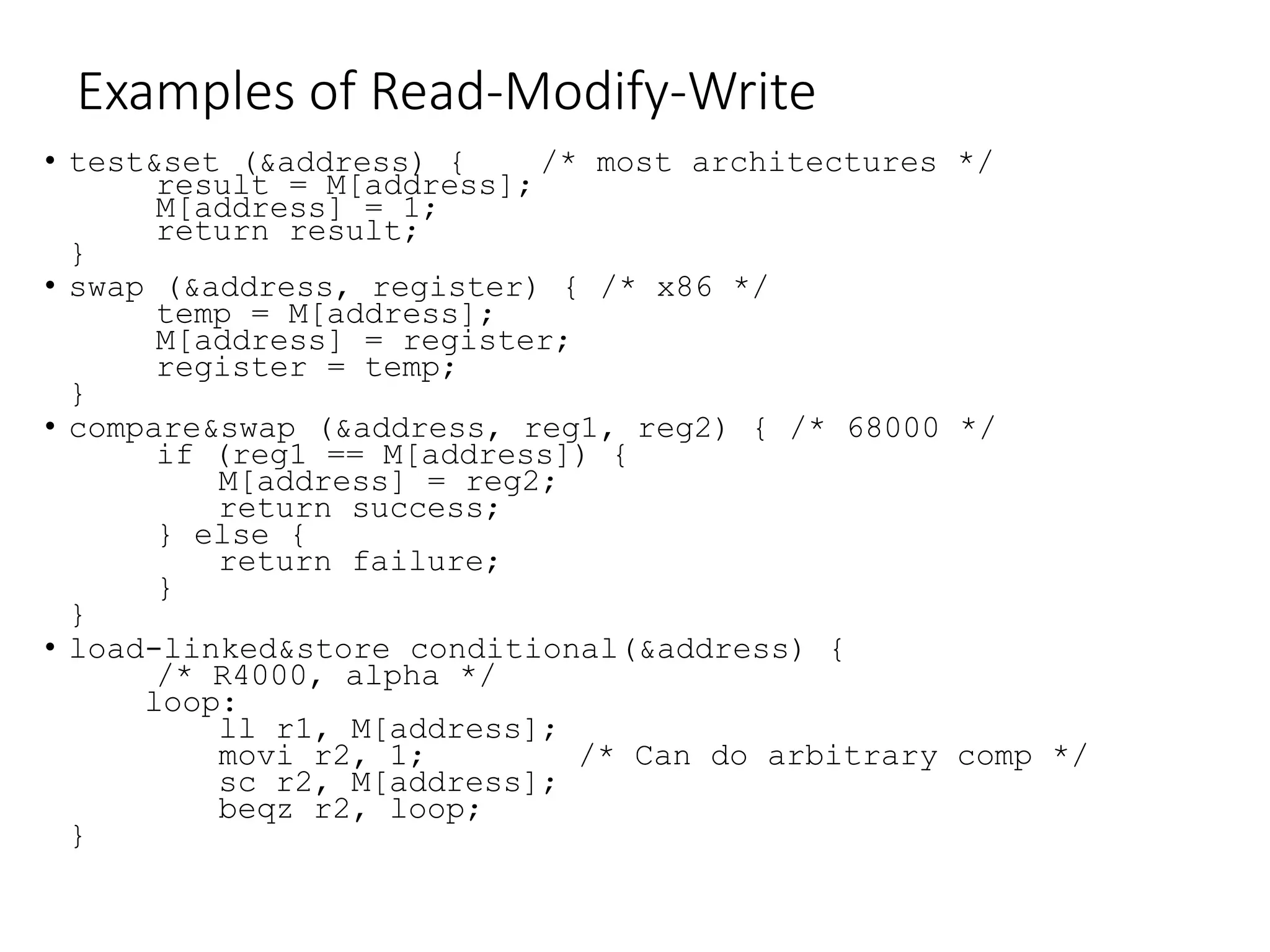 Examples of Read-Modify-Write
• test&set (&address) { /* most architectures */
result = M[address];
M[address] = 1;
return result;
}
• swap (&address, register) { /* x86 */
temp = M[address];
M[address] = register;
register = temp;
}
• compare&swap (&address, reg1, reg2) { /* 68000 */
if (reg1 == M[address]) {
M[address] = reg2;
return success;
} else {
return failure;
}
}
• load-linked&store conditional(&address) {
/* R4000, alpha */
loop:
ll r1, M[address];
movi r2, 1; /* Can do arbitrary comp */
sc r2, M[address];
beqz r2, loop;
}
 