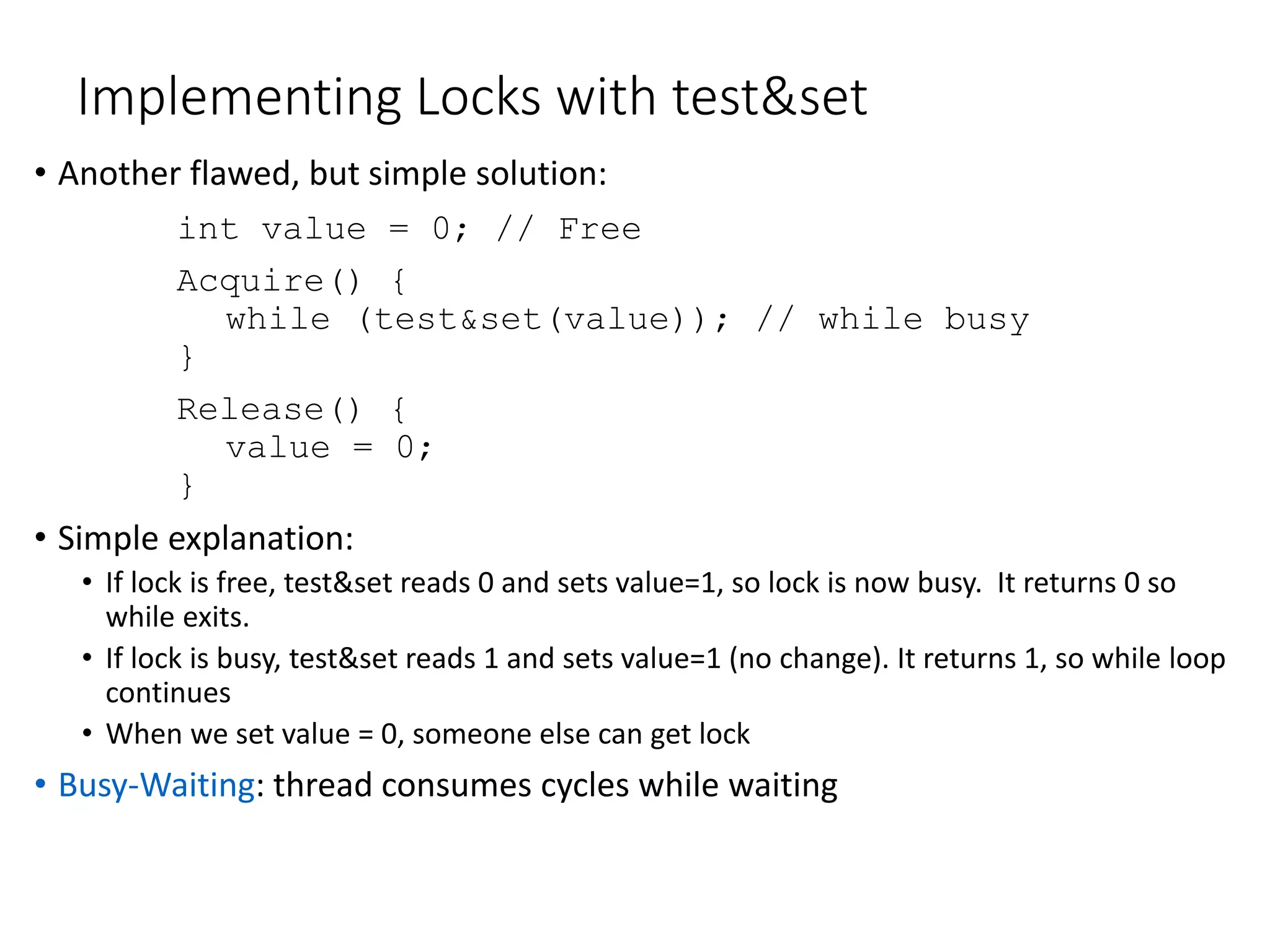 Implementing Locks with test&set
• Another flawed, but simple solution:
int value = 0; // Free
Acquire() {
while (test&set(value)); // while busy
}
Release() {
value = 0;
}
• Simple explanation:
• If lock is free, test&set reads 0 and sets value=1, so lock is now busy. It returns 0 so
while exits.
• If lock is busy, test&set reads 1 and sets value=1 (no change). It returns 1, so while loop
continues
• When we set value = 0, someone else can get lock
• Busy-Waiting: thread consumes cycles while waiting
 