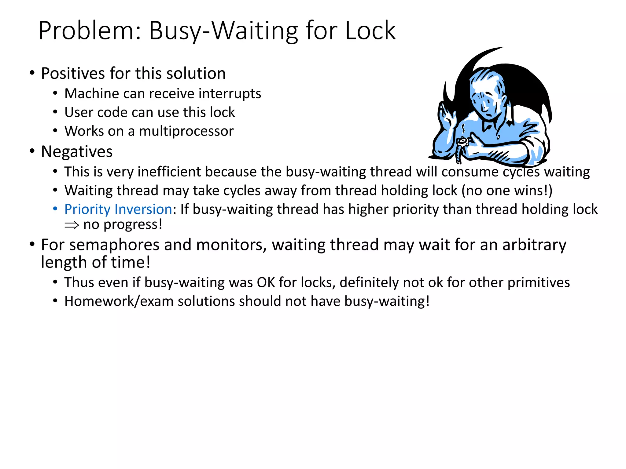 Problem: Busy-Waiting for Lock
• Positives for this solution
• Machine can receive interrupts
• User code can use this lock
• Works on a multiprocessor
• Negatives
• This is very inefficient because the busy-waiting thread will consume cycles waiting
• Waiting thread may take cycles away from thread holding lock (no one wins!)
• Priority Inversion: If busy-waiting thread has higher priority than thread holding lock
 no progress!
• For semaphores and monitors, waiting thread may wait for an arbitrary
length of time!
• Thus even if busy-waiting was OK for locks, definitely not ok for other primitives
• Homework/exam solutions should not have busy-waiting!
 