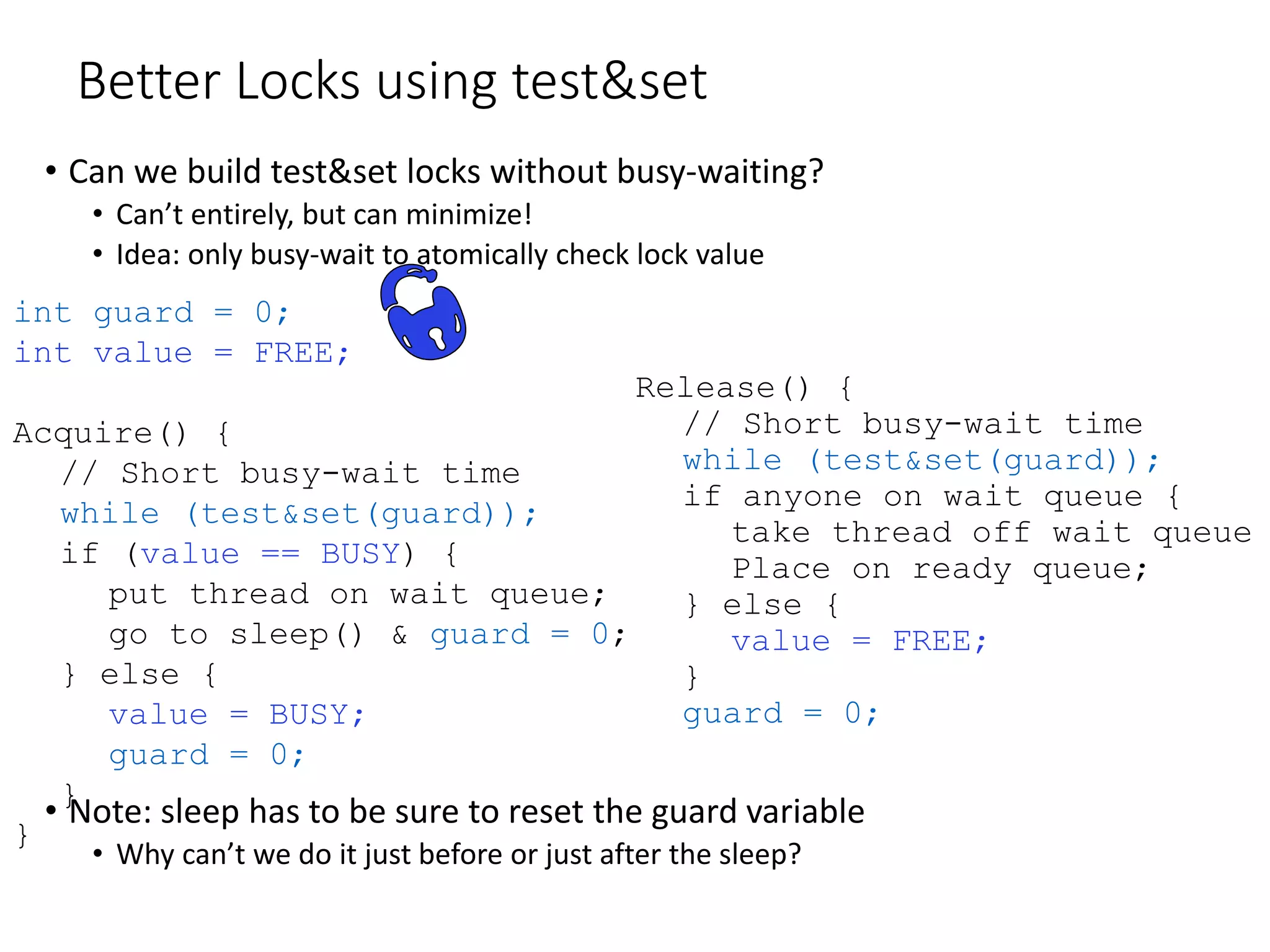 Better Locks using test&set
• Can we build test&set locks without busy-waiting?
• Can’t entirely, but can minimize!
• Idea: only busy-wait to atomically check lock value
• Note: sleep has to be sure to reset the guard variable
• Why can’t we do it just before or just after the sleep?
Release() {
// Short busy-wait time
while (test&set(guard));
if anyone on wait queue {
take thread off wait queue
Place on ready queue;
} else {
value = FREE;
}
guard = 0;
int guard = 0;
int value = FREE;
Acquire() {
// Short busy-wait time
while (test&set(guard));
if (value == BUSY) {
put thread on wait queue;
go to sleep() & guard = 0;
} else {
value = BUSY;
guard = 0;
}
}
 