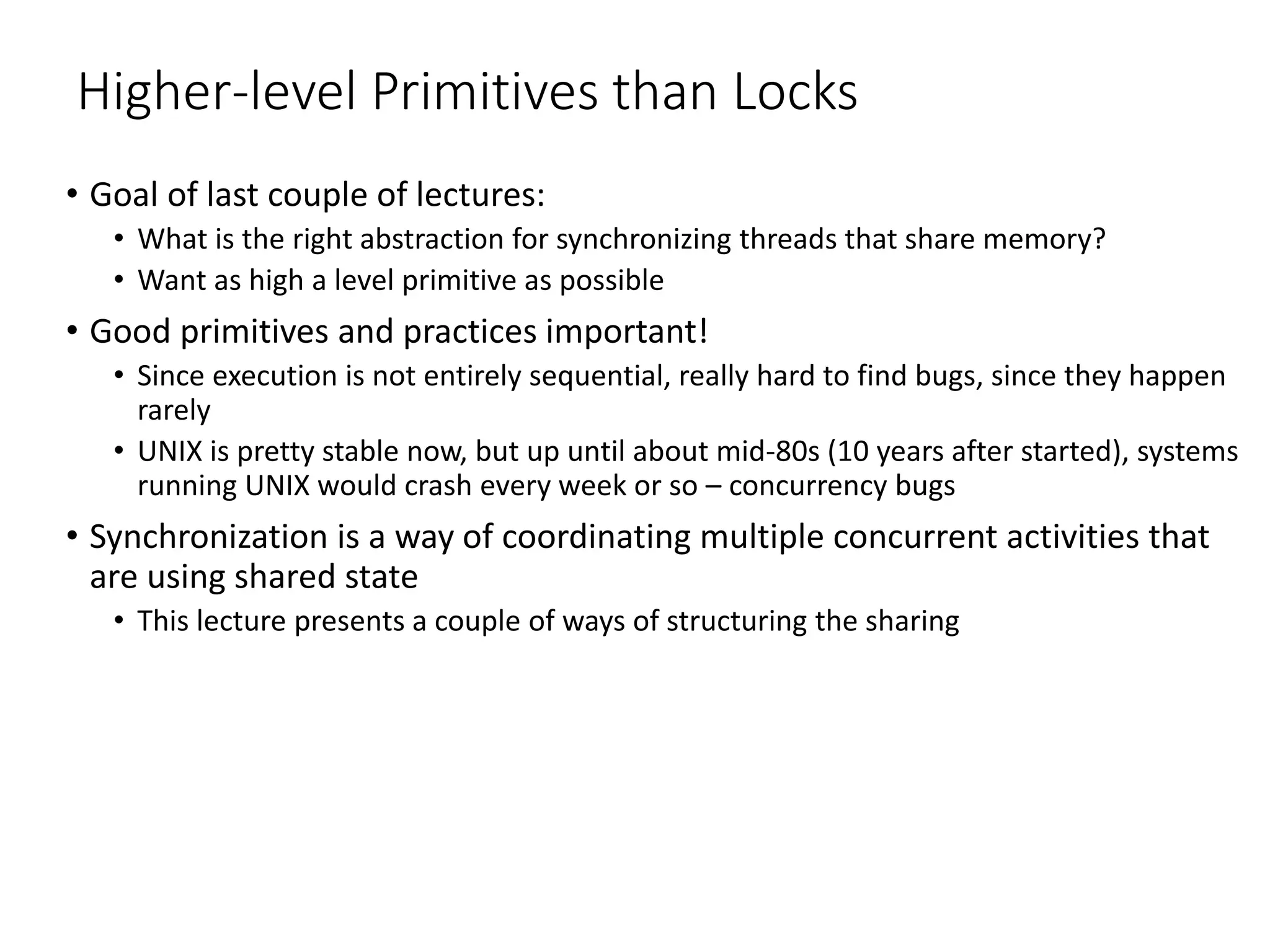 Higher-level Primitives than Locks
• Goal of last couple of lectures:
• What is the right abstraction for synchronizing threads that share memory?
• Want as high a level primitive as possible
• Good primitives and practices important!
• Since execution is not entirely sequential, really hard to find bugs, since they happen
rarely
• UNIX is pretty stable now, but up until about mid-80s (10 years after started), systems
running UNIX would crash every week or so – concurrency bugs
• Synchronization is a way of coordinating multiple concurrent activities that
are using shared state
• This lecture presents a couple of ways of structuring the sharing
 