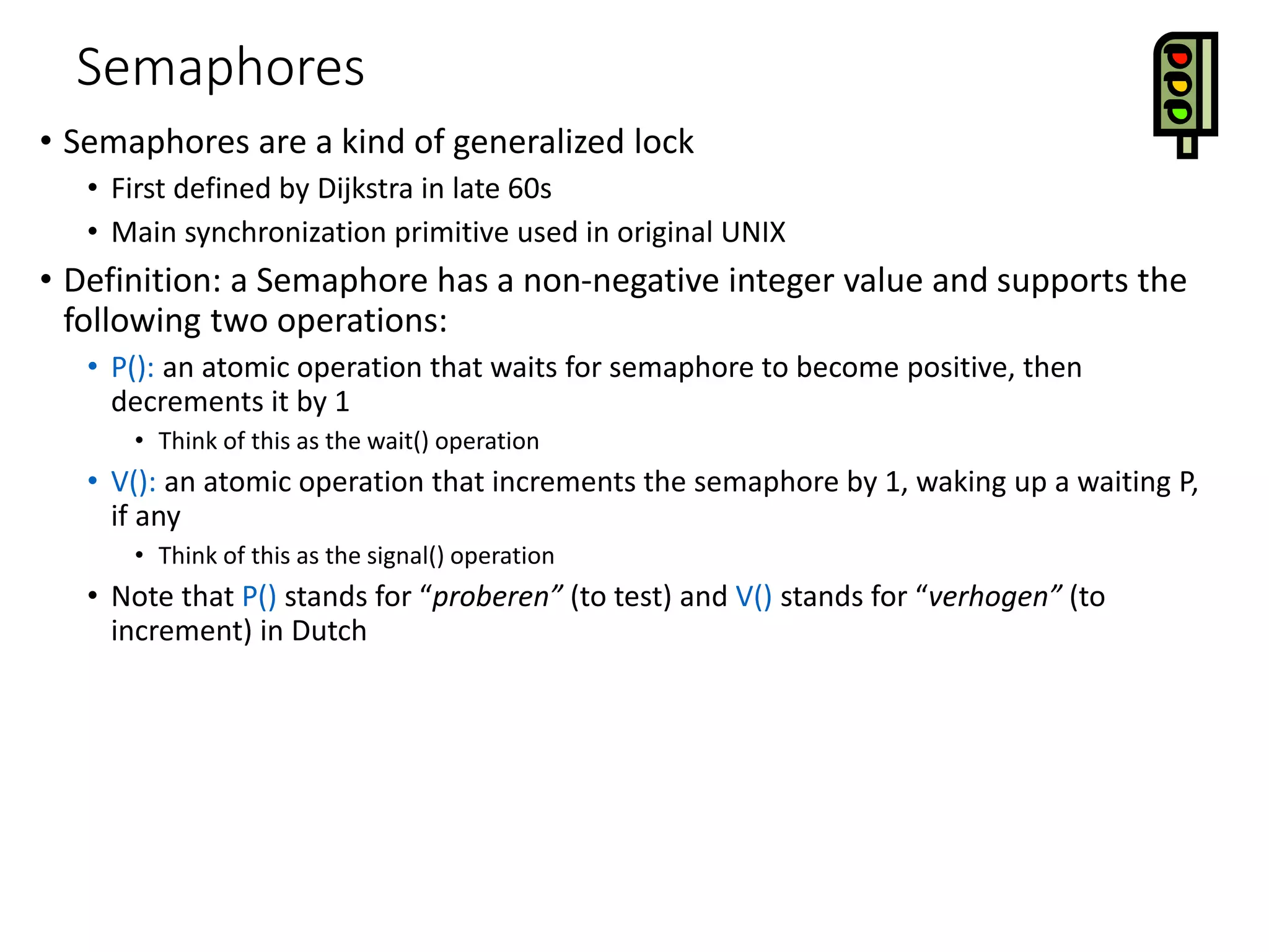 Semaphores
• Semaphores are a kind of generalized lock
• First defined by Dijkstra in late 60s
• Main synchronization primitive used in original UNIX
• Definition: a Semaphore has a non-negative integer value and supports the
following two operations:
• P(): an atomic operation that waits for semaphore to become positive, then
decrements it by 1
• Think of this as the wait() operation
• V(): an atomic operation that increments the semaphore by 1, waking up a waiting P,
if any
• Think of this as the signal() operation
• Note that P() stands for “proberen” (to test) and V() stands for “verhogen” (to
increment) in Dutch
 