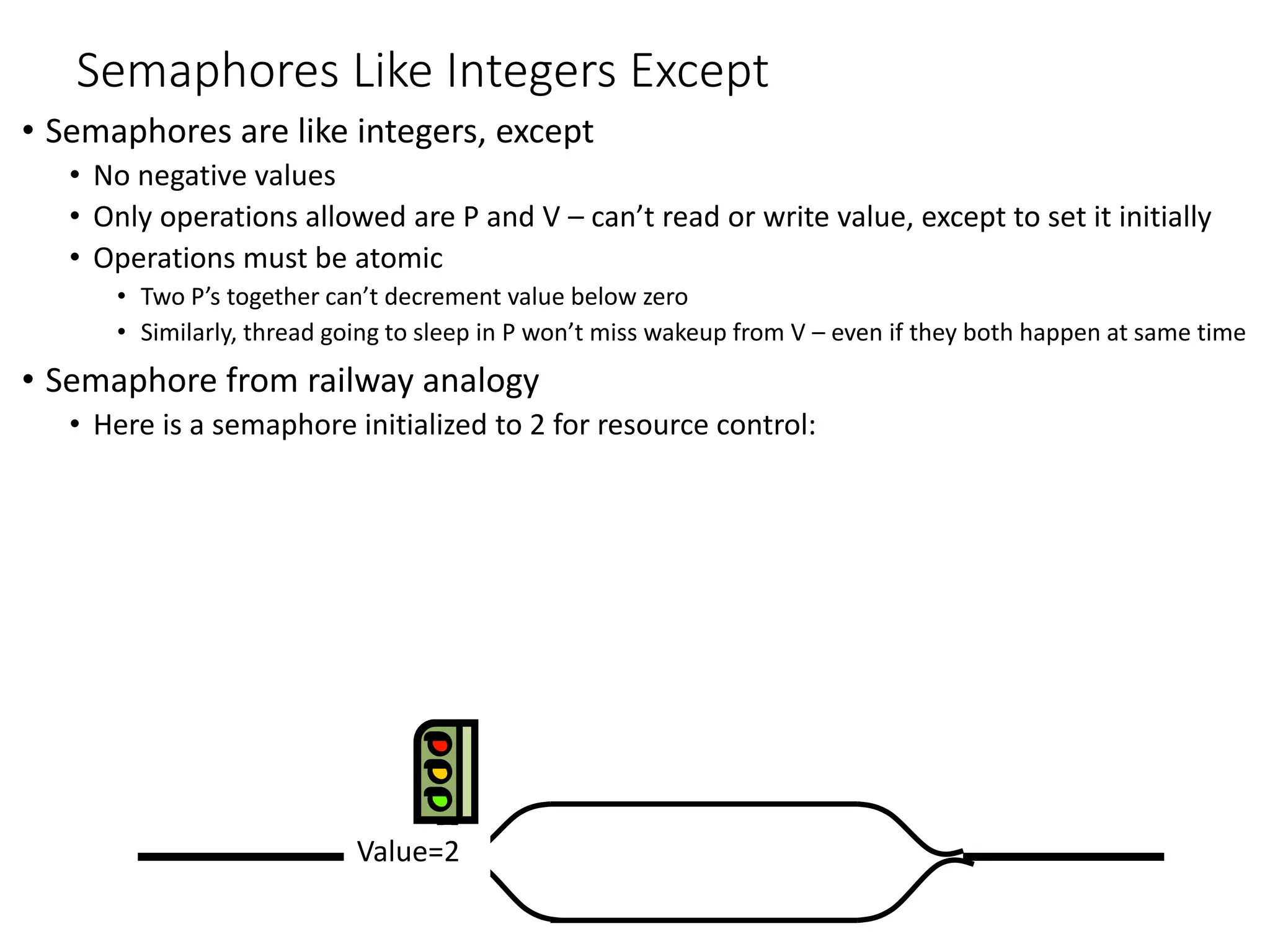 Value=2Value=1Value=0
Semaphores Like Integers Except
• Semaphores are like integers, except
• No negative values
• Only operations allowed are P and V – can’t read or write value, except to set it initially
• Operations must be atomic
• Two P’s together can’t decrement value below zero
• Similarly, thread going to sleep in P won’t miss wakeup from V – even if they both happen at same time
• Semaphore from railway analogy
• Here is a semaphore initialized to 2 for resource control:
Value=1Value=0Value=2
 
