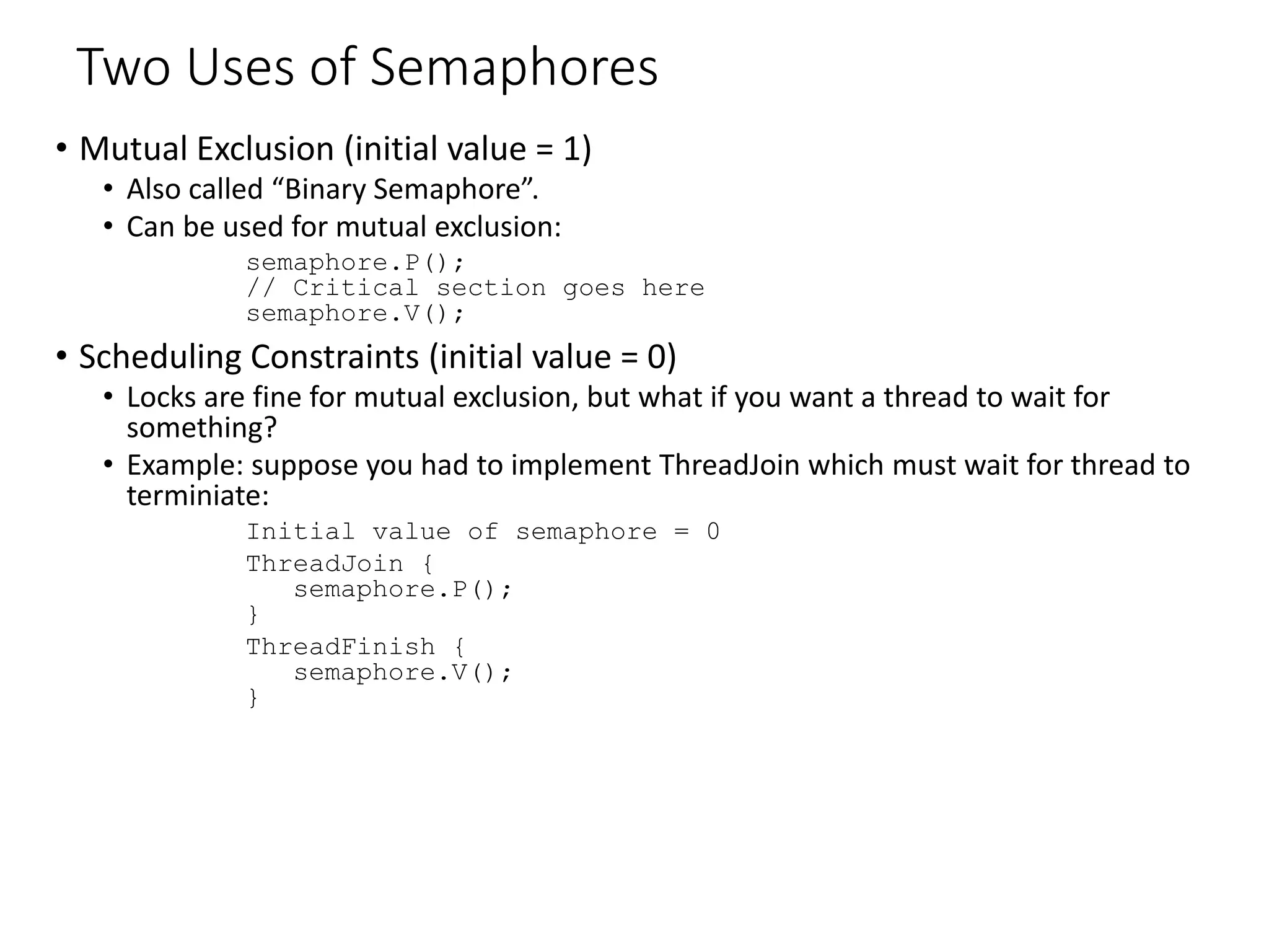 Two Uses of Semaphores
• Mutual Exclusion (initial value = 1)
• Also called “Binary Semaphore”.
• Can be used for mutual exclusion:
semaphore.P();
// Critical section goes here
semaphore.V();
• Scheduling Constraints (initial value = 0)
• Locks are fine for mutual exclusion, but what if you want a thread to wait for
something?
• Example: suppose you had to implement ThreadJoin which must wait for thread to
terminiate:
Initial value of semaphore = 0
ThreadJoin {
semaphore.P();
}
ThreadFinish {
semaphore.V();
}
 