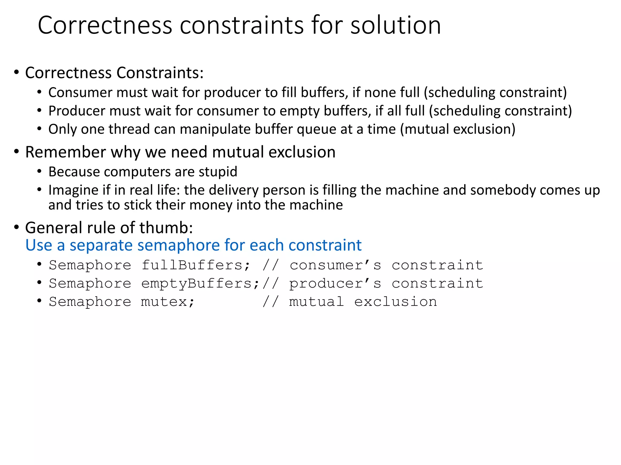 Correctness constraints for solution
• Correctness Constraints:
• Consumer must wait for producer to fill buffers, if none full (scheduling constraint)
• Producer must wait for consumer to empty buffers, if all full (scheduling constraint)
• Only one thread can manipulate buffer queue at a time (mutual exclusion)
• Remember why we need mutual exclusion
• Because computers are stupid
• Imagine if in real life: the delivery person is filling the machine and somebody comes up
and tries to stick their money into the machine
• General rule of thumb:
Use a separate semaphore for each constraint
• Semaphore fullBuffers; // consumer’s constraint
• Semaphore emptyBuffers;// producer’s constraint
• Semaphore mutex; // mutual exclusion
 