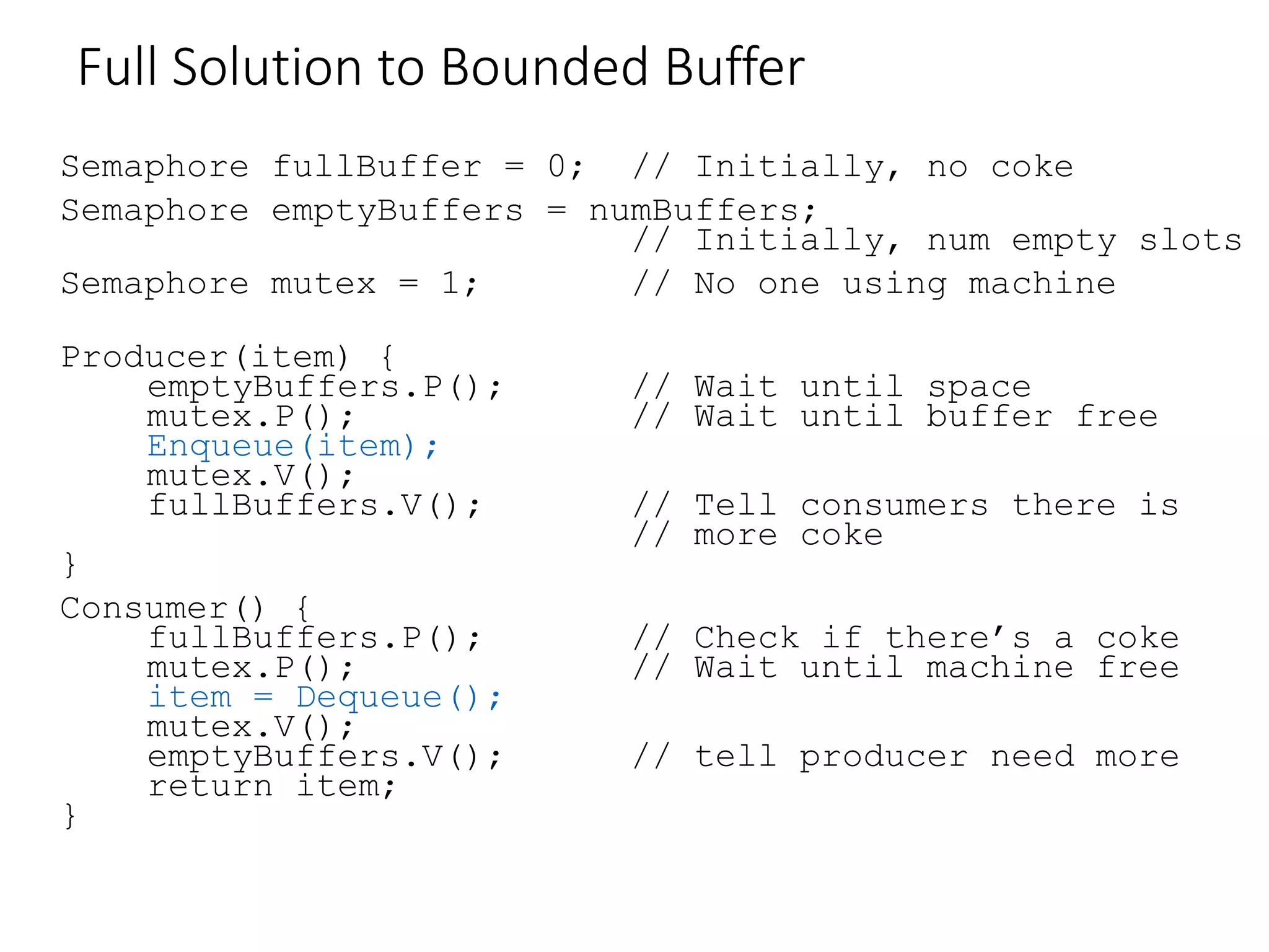 Full Solution to Bounded Buffer
Semaphore fullBuffer = 0; // Initially, no coke
Semaphore emptyBuffers = numBuffers;
// Initially, num empty slots
Semaphore mutex = 1; // No one using machine
Producer(item) {
emptyBuffers.P(); // Wait until space
mutex.P(); // Wait until buffer free
Enqueue(item);
mutex.V();
fullBuffers.V(); // Tell consumers there is
// more coke
}
Consumer() {
fullBuffers.P(); // Check if there’s a coke
mutex.P(); // Wait until machine free
item = Dequeue();
mutex.V();
emptyBuffers.V(); // tell producer need more
return item;
}
 
