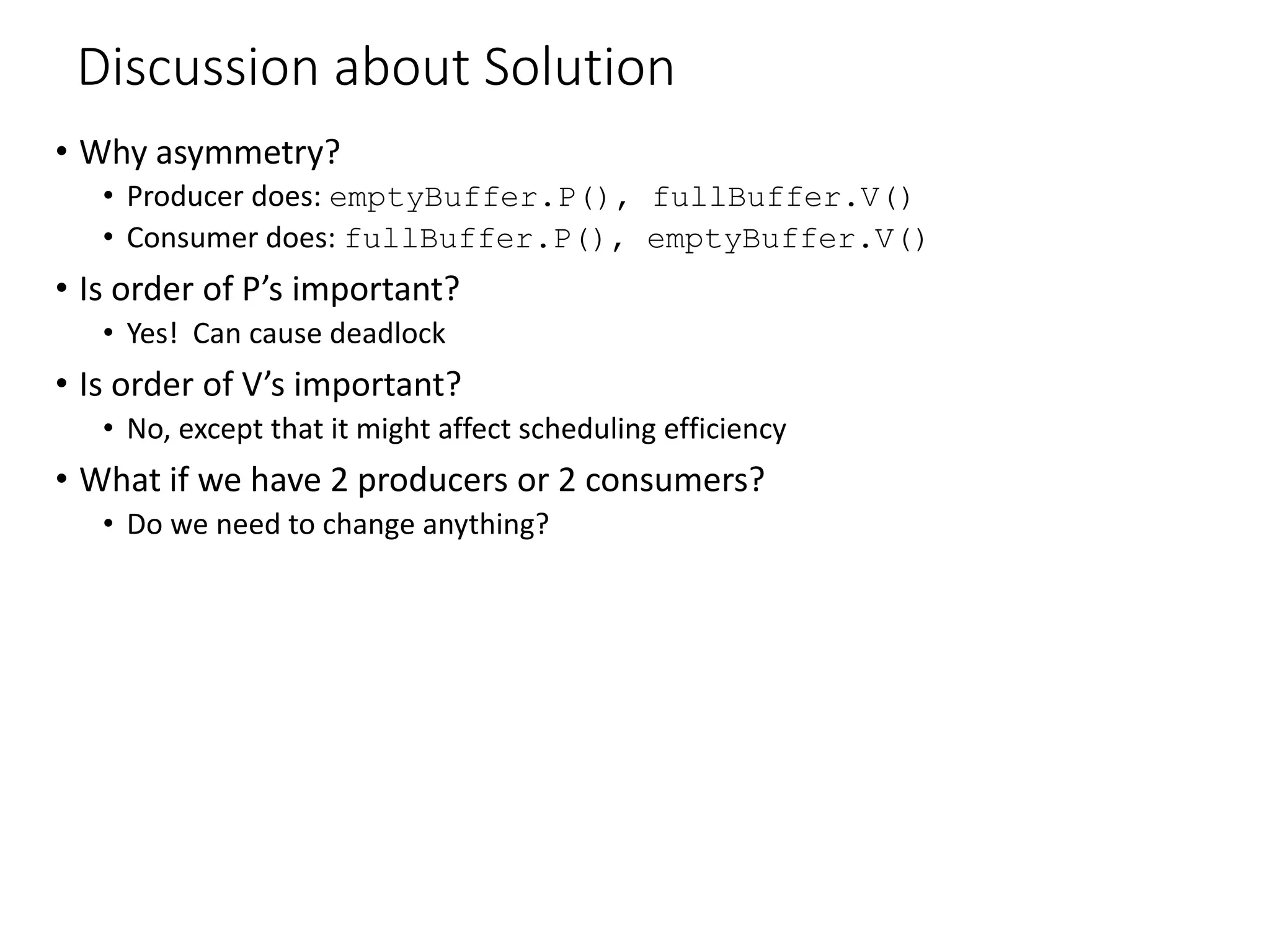 Discussion about Solution
• Why asymmetry?
• Producer does: emptyBuffer.P(), fullBuffer.V()
• Consumer does: fullBuffer.P(), emptyBuffer.V()
• Is order of P’s important?
• Yes! Can cause deadlock
• Is order of V’s important?
• No, except that it might affect scheduling efficiency
• What if we have 2 producers or 2 consumers?
• Do we need to change anything?
 