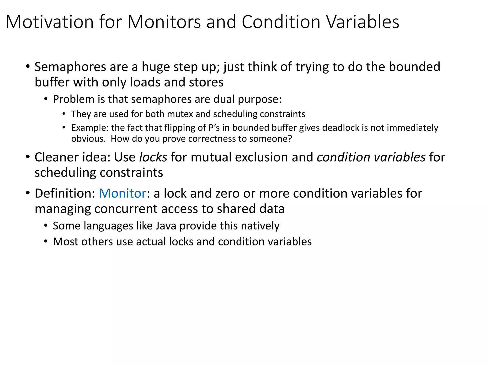 Motivation for Monitors and Condition Variables
• Semaphores are a huge step up; just think of trying to do the bounded
buffer with only loads and stores
• Problem is that semaphores are dual purpose:
• They are used for both mutex and scheduling constraints
• Example: the fact that flipping of P’s in bounded buffer gives deadlock is not immediately
obvious. How do you prove correctness to someone?
• Cleaner idea: Use locks for mutual exclusion and condition variables for
scheduling constraints
• Definition: Monitor: a lock and zero or more condition variables for
managing concurrent access to shared data
• Some languages like Java provide this natively
• Most others use actual locks and condition variables
 