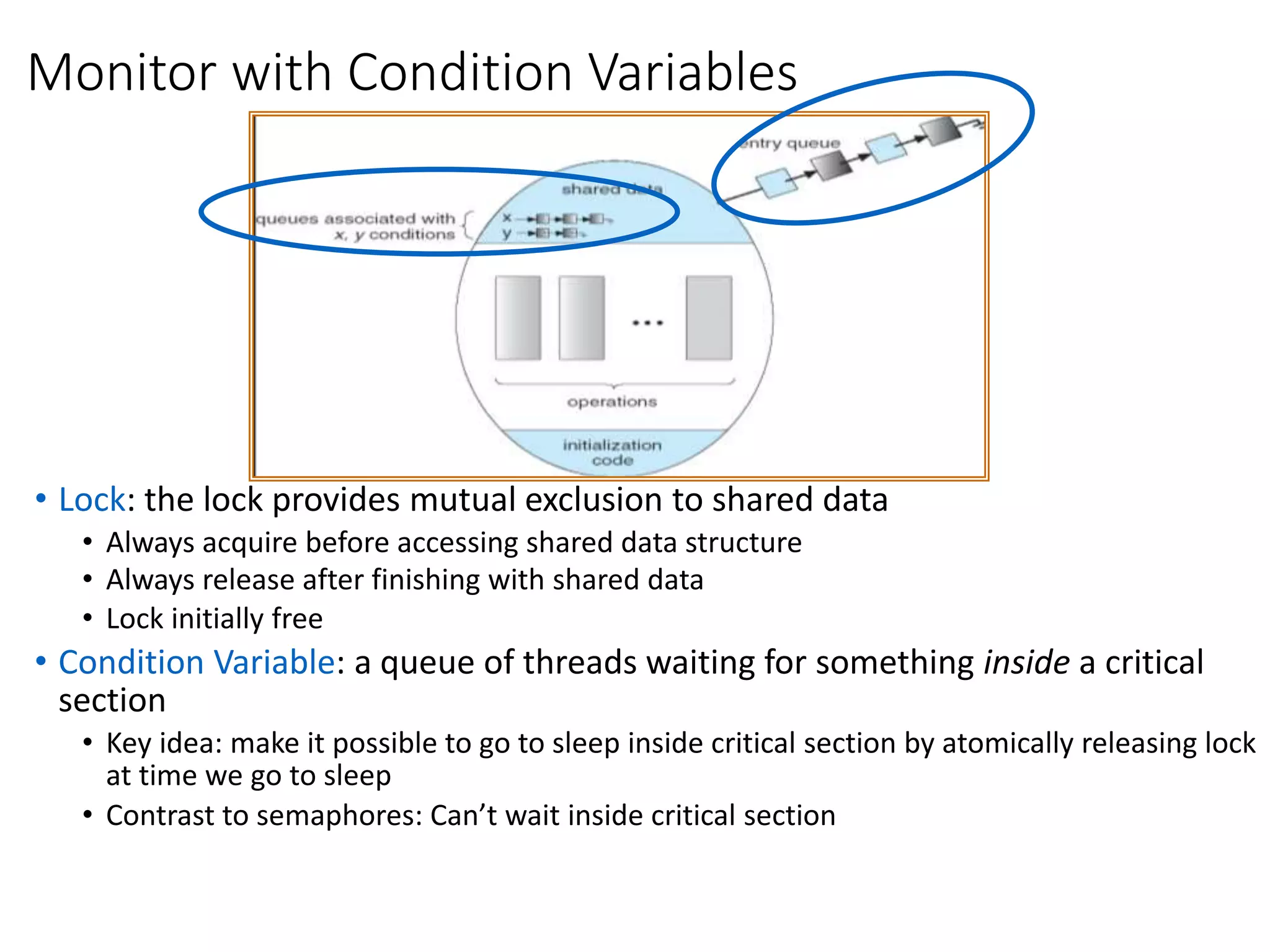 Monitor with Condition Variables
• Lock: the lock provides mutual exclusion to shared data
• Always acquire before accessing shared data structure
• Always release after finishing with shared data
• Lock initially free
• Condition Variable: a queue of threads waiting for something inside a critical
section
• Key idea: make it possible to go to sleep inside critical section by atomically releasing lock
at time we go to sleep
• Contrast to semaphores: Can’t wait inside critical section
 