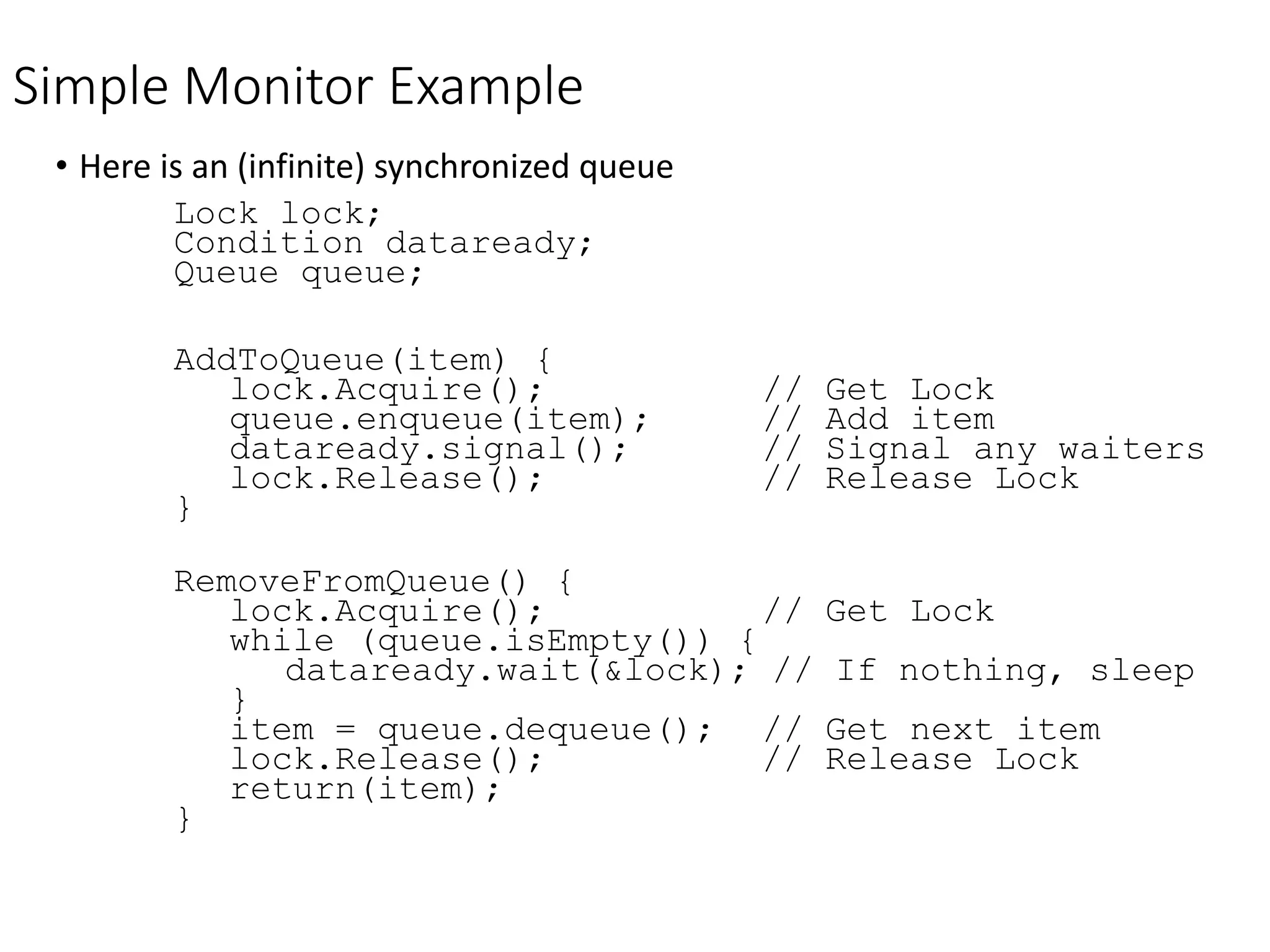 Simple Monitor Example
• Here is an (infinite) synchronized queue
Lock lock;
Condition dataready;
Queue queue;
AddToQueue(item) {
lock.Acquire(); // Get Lock
queue.enqueue(item); // Add item
dataready.signal(); // Signal any waiters
lock.Release(); // Release Lock
}
RemoveFromQueue() {
lock.Acquire(); // Get Lock
while (queue.isEmpty()) {
dataready.wait(&lock); // If nothing, sleep
}
item = queue.dequeue(); // Get next item
lock.Release(); // Release Lock
return(item);
}
 