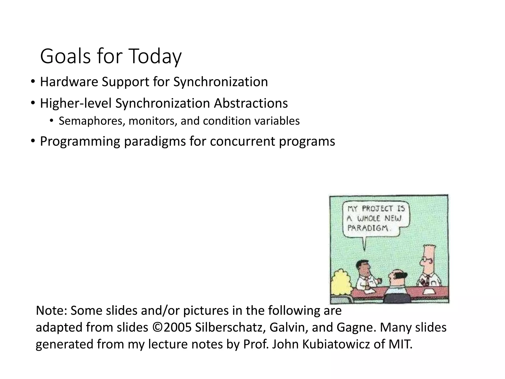 Goals for Today
• Hardware Support for Synchronization
• Higher-level Synchronization Abstractions
• Semaphores, monitors, and condition variables
• Programming paradigms for concurrent programs
Note: Some slides and/or pictures in the following are
adapted from slides ©2005 Silberschatz, Galvin, and Gagne
Note: Some slides and/or pictures in the following are
adapted from slides ©2005 Silberschatz, Galvin, and Gagne. Many slides
generated from my lecture notes by Prof. John Kubiatowicz of MIT.
 