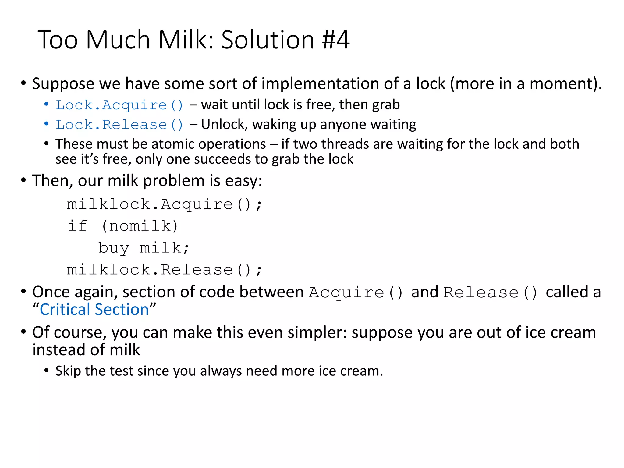 Too Much Milk: Solution #4
• Suppose we have some sort of implementation of a lock (more in a moment).
• Lock.Acquire() – wait until lock is free, then grab
• Lock.Release() – Unlock, waking up anyone waiting
• These must be atomic operations – if two threads are waiting for the lock and both
see it’s free, only one succeeds to grab the lock
• Then, our milk problem is easy:
milklock.Acquire();
if (nomilk)
buy milk;
milklock.Release();
• Once again, section of code between Acquire() and Release() called a
“Critical Section”
• Of course, you can make this even simpler: suppose you are out of ice cream
instead of milk
• Skip the test since you always need more ice cream.
 