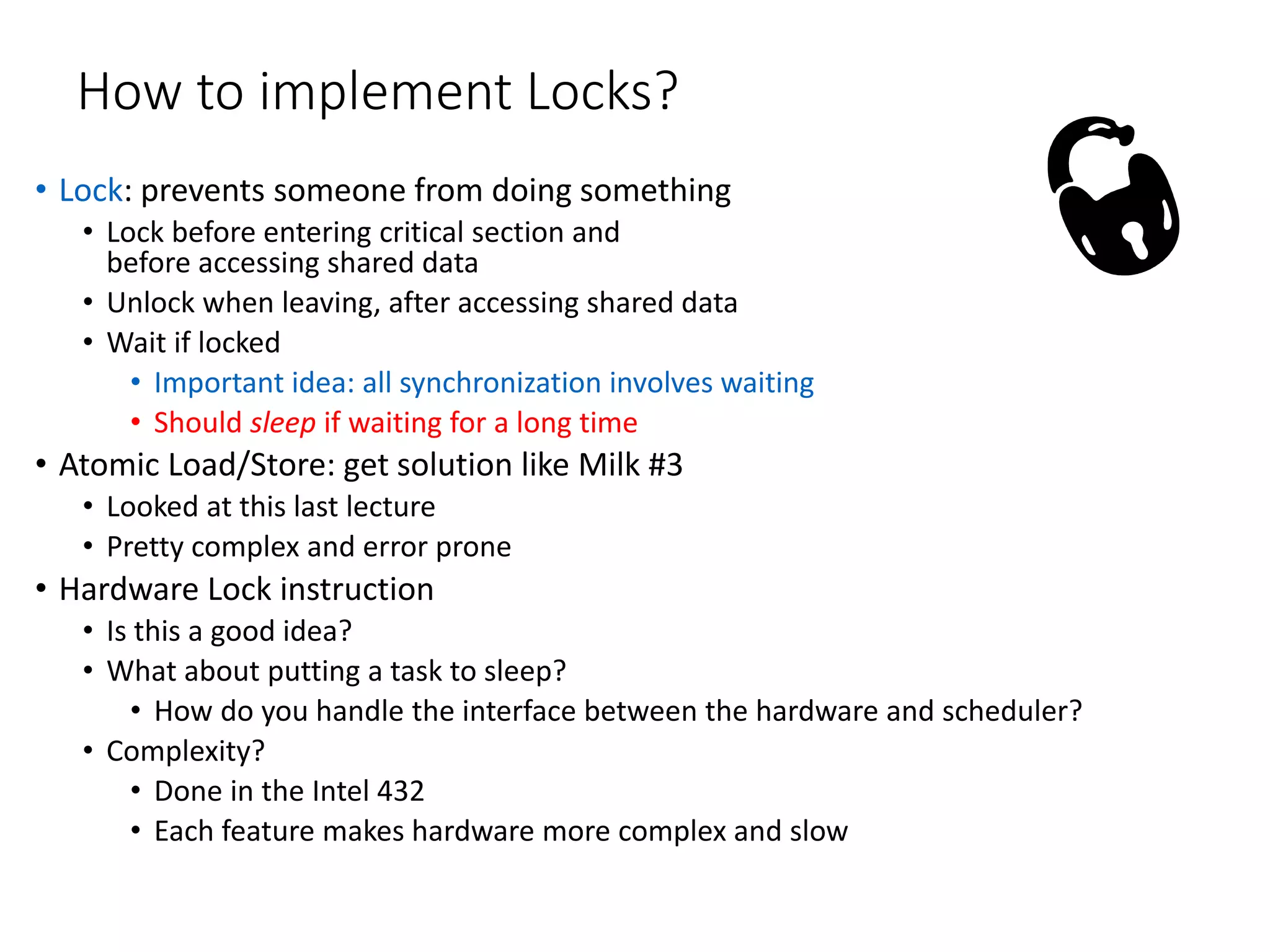 How to implement Locks?
• Lock: prevents someone from doing something
• Lock before entering critical section and
before accessing shared data
• Unlock when leaving, after accessing shared data
• Wait if locked
• Important idea: all synchronization involves waiting
• Should sleep if waiting for a long time
• Atomic Load/Store: get solution like Milk #3
• Looked at this last lecture
• Pretty complex and error prone
• Hardware Lock instruction
• Is this a good idea?
• What about putting a task to sleep?
• How do you handle the interface between the hardware and scheduler?
• Complexity?
• Done in the Intel 432
• Each feature makes hardware more complex and slow
 