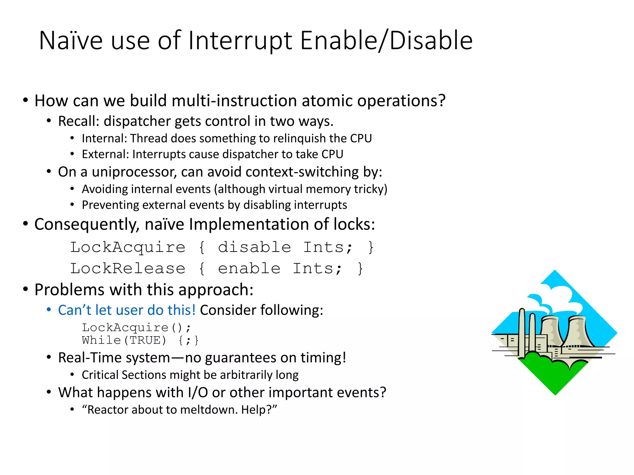 Naïve use of Interrupt Enable/Disable
• How can we build multi-instruction atomic operations?
• Recall: dispatcher gets control in two ways.
• Internal: Thread does something to relinquish the CPU
• External: Interrupts cause dispatcher to take CPU
• On a uniprocessor, can avoid context-switching by:
• Avoiding internal events (although virtual memory tricky)
• Preventing external events by disabling interrupts
• Consequently, naïve Implementation of locks:
LockAcquire { disable Ints; }
LockRelease { enable Ints; }
• Problems with this approach:
• Can’t let user do this! Consider following:
LockAcquire();
While(TRUE) {;}
• Real-Time system—no guarantees on timing!
• Critical Sections might be arbitrarily long
• What happens with I/O or other important events?
• “Reactor about to meltdown. Help?”
 