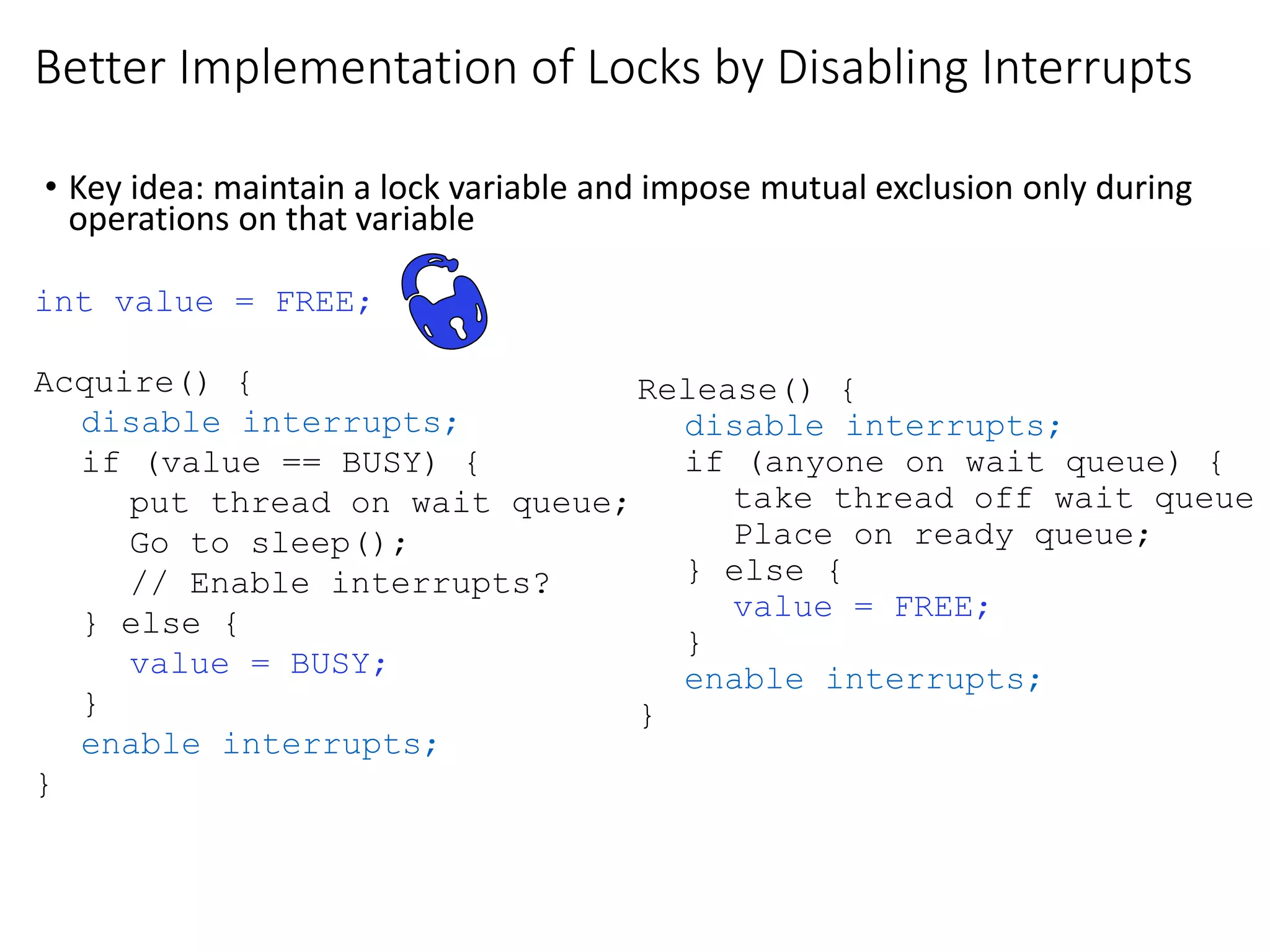 Better Implementation of Locks by Disabling Interrupts
• Key idea: maintain a lock variable and impose mutual exclusion only during
operations on that variable
int value = FREE;
Acquire() {
disable interrupts;
if (value == BUSY) {
put thread on wait queue;
Go to sleep();
// Enable interrupts?
} else {
value = BUSY;
}
enable interrupts;
}
Release() {
disable interrupts;
if (anyone on wait queue) {
take thread off wait queue
Place on ready queue;
} else {
value = FREE;
}
enable interrupts;
}
 