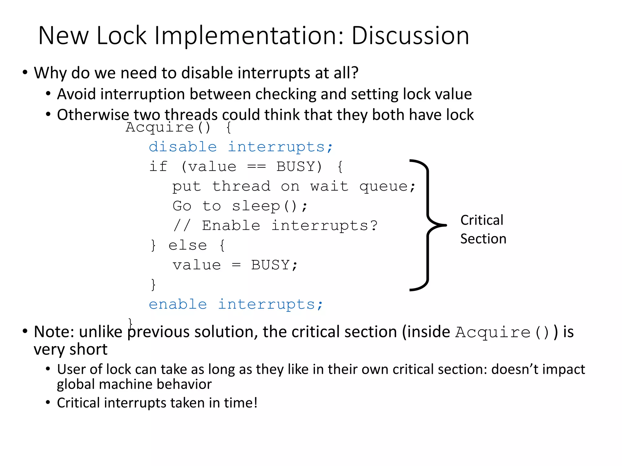 New Lock Implementation: Discussion
• Why do we need to disable interrupts at all?
• Avoid interruption between checking and setting lock value
• Otherwise two threads could think that they both have lock
• Note: unlike previous solution, the critical section (inside Acquire()) is
very short
• User of lock can take as long as they like in their own critical section: doesn’t impact
global machine behavior
• Critical interrupts taken in time!
Acquire() {
disable interrupts;
if (value == BUSY) {
put thread on wait queue;
Go to sleep();
// Enable interrupts?
} else {
value = BUSY;
}
enable interrupts;
}
Critical
Section
 