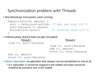 Synchronization problem with Threads
• One thread per transaction, each running:
Deposit(acctId, amount) {
acct = GetAccount(actId); /* May use disk I/O */
acct->balance += amount;
StoreAccount(acct); /* Involves disk I/O */
}
• Unfortunately, shared state can get corrupted:
Thread 1 Thread 2
load r1, acct->balance
load r1, acct->balance
add r1, amount2
store r1, acct->balance
add r1, amount1
store r1, acct->balance
• Atomic Operation: an operation that always runs to completion or not at all
• It is indivisible: it cannot be stopped in the middle and state cannot be
modified by someone else in the middle
 