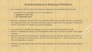 Synchronization in Selenium WebDriver
• It is a mechanism which involves more than one components to work parallel with Each other.
Generally in Test Automation, we have two components
1. Application Under Test.
2. Test Automation Tool.
• Both these components will have their own speed. We should write our scripts in such a way that both
the components should move with same and desired speed, so that we will not encounter "Element Not
Found" errors which will consume time again in debugging.
• It is a process of coordinating or matching two or more activities/devices/processes in time.
• Process of matching the speed of AUT(Application under test) & Test tool in order to get proper
execution.
• During the test execution Test tool gives instructions one by one with same speed, but AUT takes less
time for some steps execution and more time for some steps execution, in order to keep them in sync
then Synchronization is required.
• Whenever any step required time more than Synchronization time for execution, then Synchronization
is required.
 