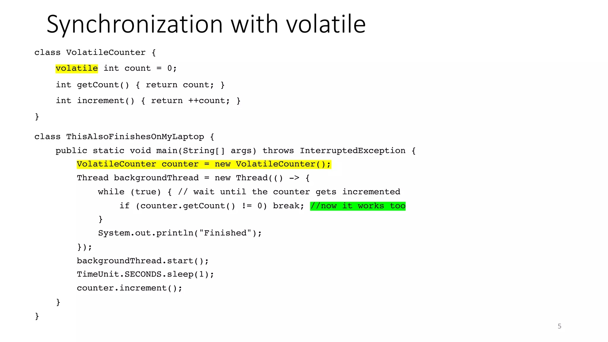 Synchronization with volatile
5
class ThisAlsoFinishesOnMyLaptop {
public static void main(String[] args) throws InterruptedException {
VolatileCounter counter = new VolatileCounter();
Thread backgroundThread = new Thread(() -> {
while (true) { // wait until the counter gets incremented
if (counter.getCount() != 0) break; //now it works too
}
System.out.println("Finished");
});
backgroundThread.start();
TimeUnit.SECONDS.sleep(1);
counter.increment();
}
}
class VolatileCounter {
volatile int count = 0;
int getCount() { return count; }
int increment() { return ++count; }
}
 