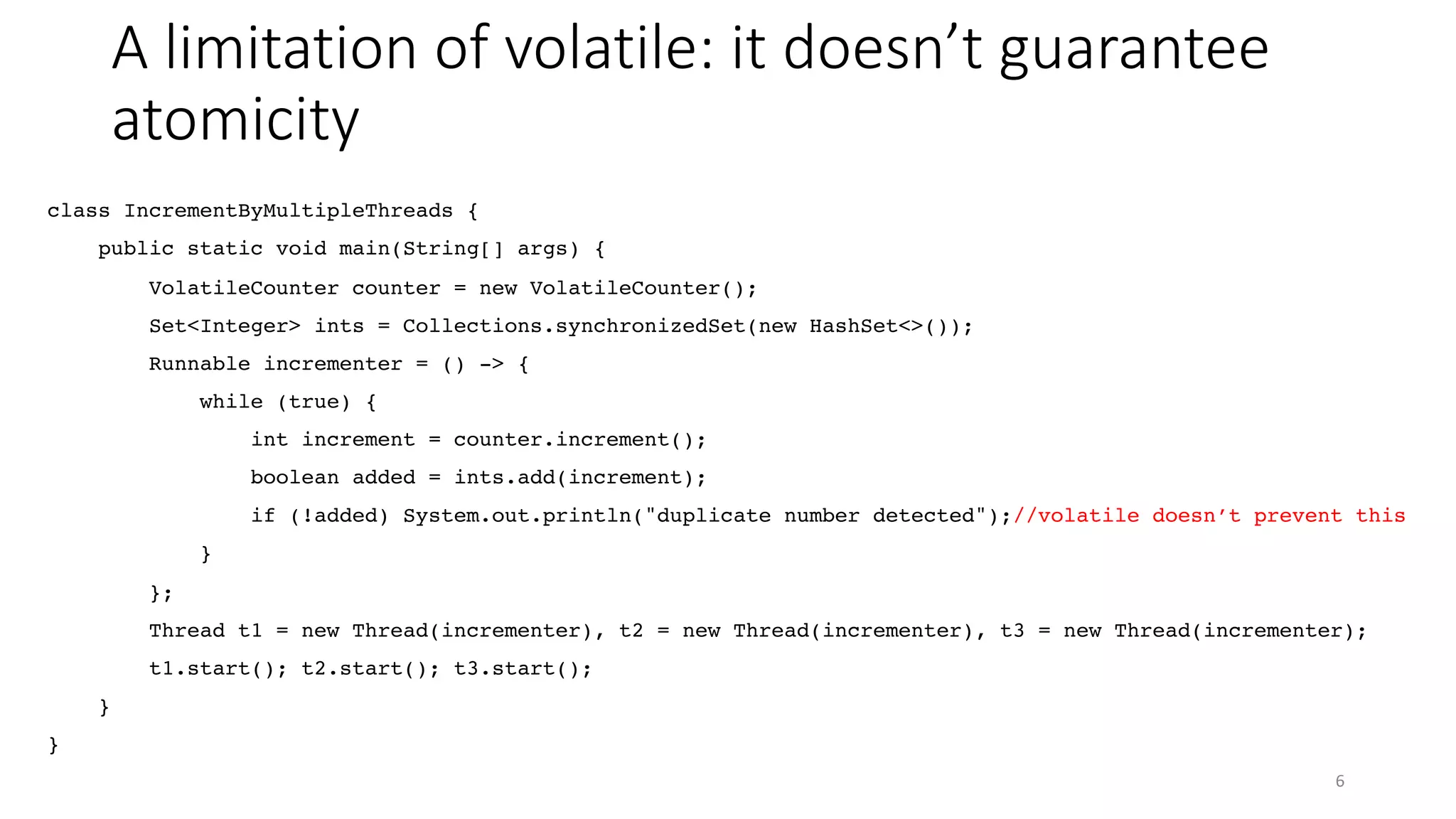 A limitation of volatile: it doesn’t guarantee
atomicity
6
class IncrementByMultipleThreads {
public static void main(String[] args) {
VolatileCounter counter = new VolatileCounter();
Set<Integer> ints = Collections.synchronizedSet(new HashSet<>());
Runnable incrementer = () -> {
while (true) {
int increment = counter.increment();
boolean added = ints.add(increment);
if (!added) System.out.println("duplicate number detected");//volatile doesn’t prevent this
}
};
Thread t1 = new Thread(incrementer), t2 = new Thread(incrementer), t3 = new Thread(incrementer);
t1.start(); t2.start(); t3.start();
}
}
 