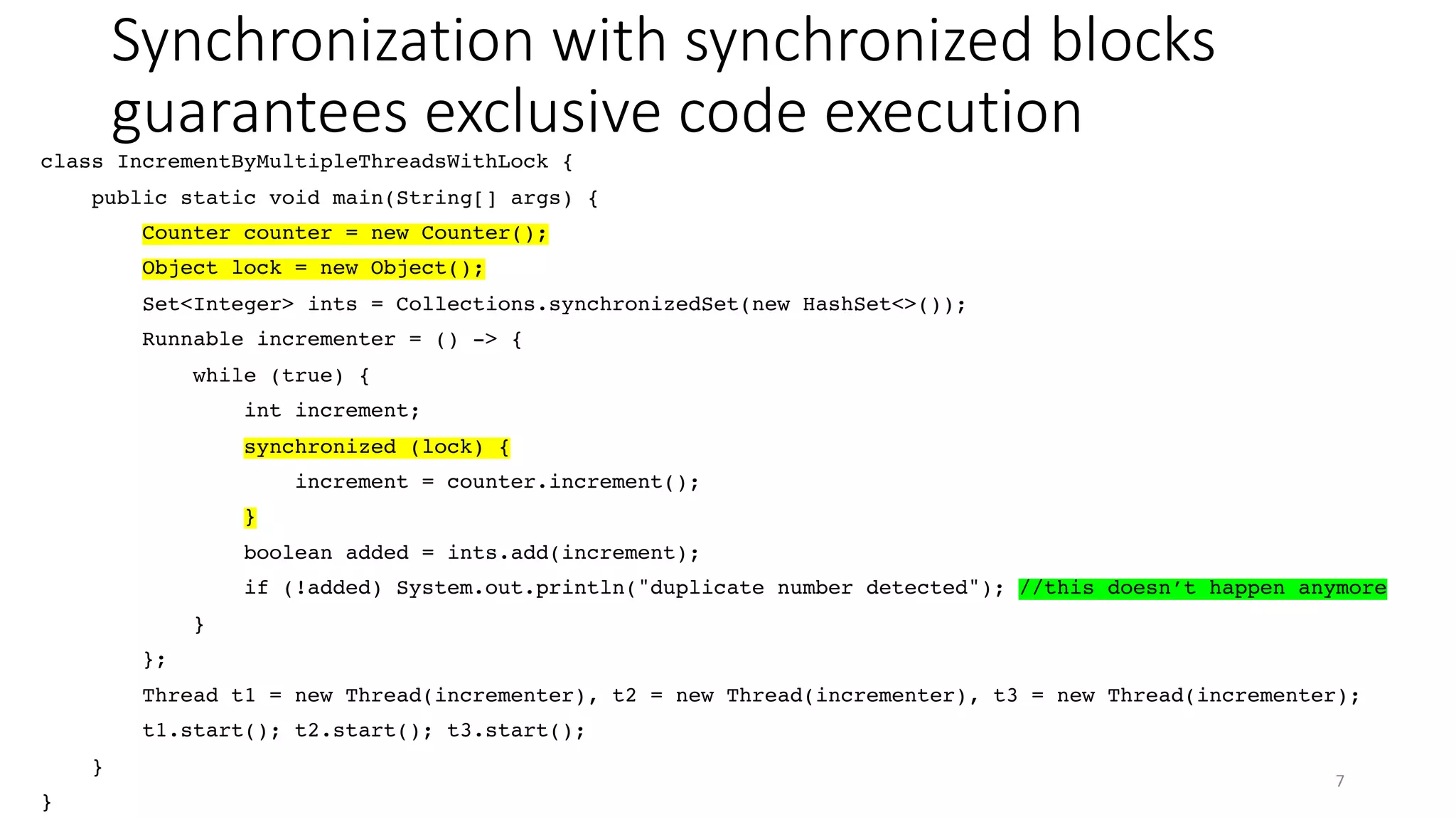 Synchronization with synchronized blocks
guarantees exclusive code execution
7
class IncrementByMultipleThreadsWithLock {
public static void main(String[] args) {
Counter counter = new Counter();
Object lock = new Object();
Set<Integer> ints = Collections.synchronizedSet(new HashSet<>());
Runnable incrementer = () -> {
while (true) {
int increment;
synchronized (lock) {
increment = counter.increment();
}
boolean added = ints.add(increment);
if (!added) System.out.println("duplicate number detected"); //this doesn’t happen anymore
}
};
Thread t1 = new Thread(incrementer), t2 = new Thread(incrementer), t3 = new Thread(incrementer);
t1.start(); t2.start(); t3.start();
}
}
 