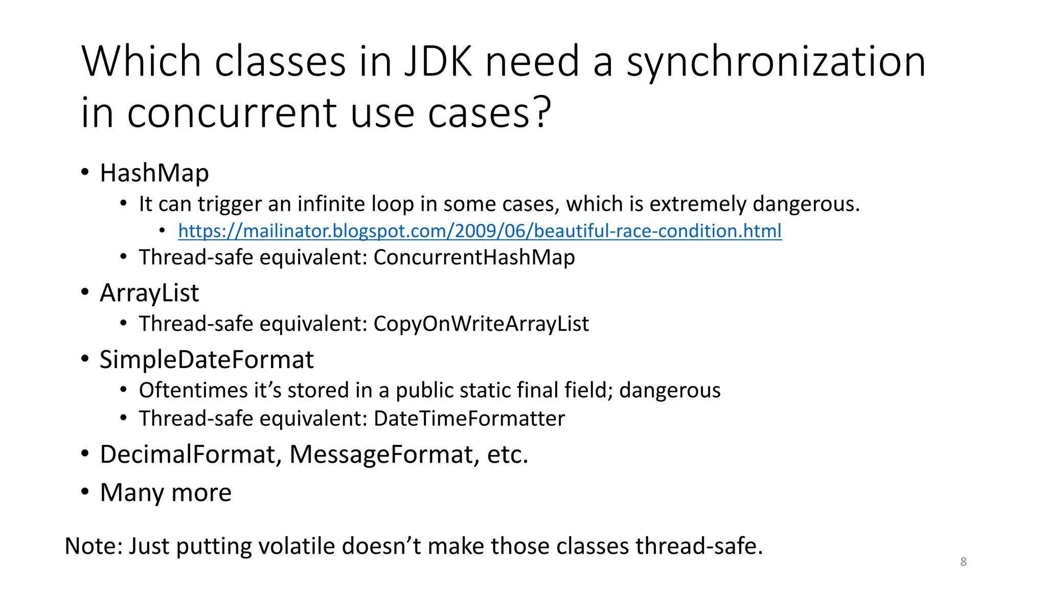 Which classes in JDK need a synchronization
in concurrent use cases?
• HashMap
• It can trigger an infinite loop in some cases, which is extremely dangerous.
• https://mailinator.blogspot.com/2009/06/beautiful-race-condition.html
• Thread-safe equivalent: ConcurrentHashMap
• ArrayList
• Thread-safe equivalent: CopyOnWriteArrayList
• SimpleDateFormat
• Oftentimes it’s stored in a public static final field; dangerous
• Thread-safe equivalent: DateTimeFormatter
• DecimalFormat, MessageFormat, etc.
• Many more
8
Note: Just putting volatile doesn’t make those classes thread-safe.
 