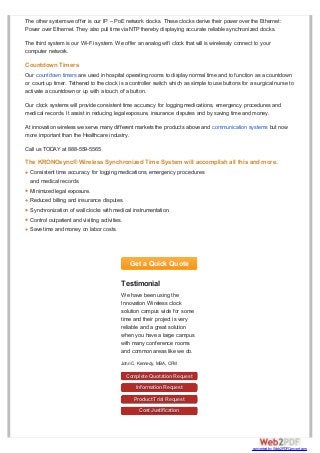 Get a Quick Quote
Testimonial
We have been using the
Innovation Wireless clock
solution campus wide for some
time and their project is very
reliable and a great solution
when you have a large campus
with many conference rooms
and common areas like we do.
John C. Kennedy, MBA, CFM
Complete Quotation Request
Information Request
Product Trial Request
Cost Justification
The other system we offer is our IP – PoE network clocks. These clocks derive their power over the Ethernet:
Power over Ethernet. They also pull time via NTP thereby displaying accurate reliable synchronized clocks.
The third system is our Wi-Fi system. We offer an analog wifi clock that will is wirelessly connect to your
computer network.
Countdown Timers
Our countdown timers are used in hospital operating rooms to display normal time and to function as a countdown
or count up timer. Tethered to the clock is a controller switch which as simple to use buttons for a surgical nurse to
activate a countdown or up with a touch of a button.
Our clock systems will provide consistent time accuracy for logging medications, emergency procedures and
medical records. It assist in reducing legal exposure, insurance disputes and by saving time and money.
At innovation wireless we serve many different markets the products above and communication systems but now
more important than the Healthcare industry.
Call us TODAY at 888-559-5565
The KRONOsync® Wireless Synchronized Time System will accomplish all this and more.
Consistent time accuracy for logging medications, emergency procedures
and medical records.
Minimized legal exposure.
Reduced billing and insurance disputes.
Synchronization of wall clocks with medical instrumentation.
Control outpatient and visiting activities.
Save time and money on labor costs.
converted by Web2PDFConvert.com
 