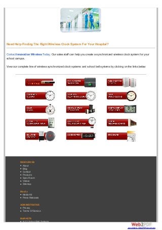 Need Help Finding The Right Wireless Clock System For Your Hospital?
Contact Innovation Wireless Today. Our sales staff can help you create a synchronized wireless clock system for your
school campus.
View our complete line of wireless synchronized clock systems and school bell systems by clicking on the links below:
RESOURCES
About
Blog
Contact
Products
Spec Room
Videos
Sitemap
Media
Media Kit
Press Releases
ADMINISTRATIVE
Privacy
Terms Of Service
MARKETS
K-12 School Bell Systems
converted by Web2PDFConvert.com
 