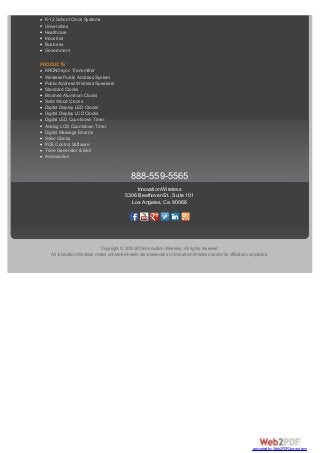 K-12 School Bell Systems
K-12 School Clock Systems
Universities
Healthcare
Industrial
Business
Government
PRODUCTS
KRONOsync Transmitter
Wireless Public Address System
Public Address Wireless Speakers
Standard Clocks
Brushed Aluminum Clocks
Solid Wood Clocks
Digital Display LED Clocks
Digital Display LCD Clocks
Digital LED Countdown Timer
Analog LCD Countdown Timer
Digital Message Boards
Solar Clocks
POE Control Software
Tone Generator & Bell
Accessories
888-559-5565
Innovation Wireless
5306 Beethoven St., Suite 101
Los Angeles, Ca. 90066
Copyright © 2010-2016 Innovation Wireless. All rights reserved.
All Innovation Wireless marks contained herein are trademarks of Innovation Wireless and/or its affiliated companies.
converted by Web2PDFConvert.com
 