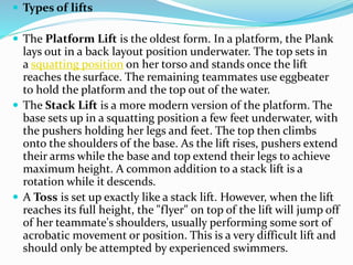  Types of lifts
 The Platform Lift is the oldest form. In a platform, the Plank
lays out in a back layout position underwater. The top sets in
a squatting position on her torso and stands once the lift
reaches the surface. The remaining teammates use eggbeater
to hold the platform and the top out of the water.
 The Stack Lift is a more modern version of the platform. The
base sets up in a squatting position a few feet underwater, with
the pushers holding her legs and feet. The top then climbs
onto the shoulders of the base. As the lift rises, pushers extend
their arms while the base and top extend their legs to achieve
maximum height. A common addition to a stack lift is a
rotation while it descends.
 A Toss is set up exactly like a stack lift. However, when the lift
reaches its full height, the "flyer" on top of the lift will jump off
of her teammate's shoulders, usually performing some sort of
acrobatic movement or position. This is a very difficult lift and
should only be attempted by experienced swimmers.
 