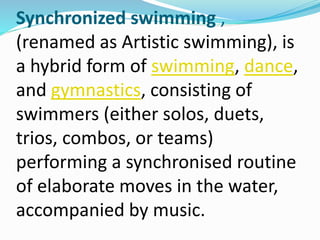 Synchronized swimming ,
(renamed as Artistic swimming), is
a hybrid form of swimming, dance,
and gymnastics, consisting of
swimmers (either solos, duets,
trios, combos, or teams)
performing a synchronised routine
of elaborate moves in the water,
accompanied by music.
 