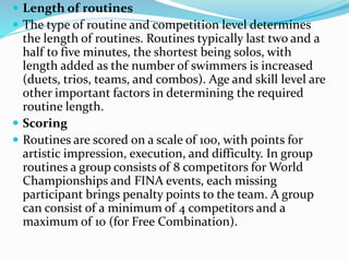  Length of routines
 The type of routine and competition level determines
the length of routines. Routines typically last two and a
half to five minutes, the shortest being solos, with
length added as the number of swimmers is increased
(duets, trios, teams, and combos). Age and skill level are
other important factors in determining the required
routine length.
 Scoring
 Routines are scored on a scale of 100, with points for
artistic impression, execution, and difficulty. In group
routines a group consists of 8 competitors for World
Championships and FINA events, each missing
participant brings penalty points to the team. A group
can consist of a minimum of 4 competitors and a
maximum of 10 (for Free Combination).
 