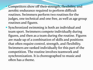  Competitors show off their strength, flexibility, and
aerobic endurance required to perform difficult
routines. Swimmers perform two routines for the
judges, one technical and one free, as well as age group
routines and figures.
 Synchronized swimming is both an individual and
team sport. Swimmers compete individually during
figures, and then as a team during the routine. Figures
are made up of a combination of skills and positions
that often require control, strength, and flexibility.
Swimmers are ranked individually for this part of the
competition. The routine involves teamwork and
synchronization. It is choreographed to music and
often has a theme.
 