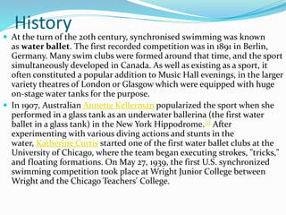 History
 At the turn of the 20th century, synchronised swimming was known
as water ballet. The first recorded competition was in 1891 in Berlin,
Germany. Many swim clubs were formed around that time, and the sport
simultaneously developed in Canada. As well as existing as a sport, it
often constituted a popular addition to Music Hall evenings, in the larger
variety theatres of London or Glasgow which were equipped with huge
on-stage water tanks for the purpose.
 In 1907, Australian Annette Kellerman popularized the sport when she
performed in a glass tank as an underwater ballerina (the first water
ballet in a glass tank) in the New York Hippodrome.[1] After
experimenting with various diving actions and stunts in the
water, Katherine Curtis started one of the first water ballet clubs at the
University of Chicago, where the team began executing strokes, "tricks,"
and floating formations. On May 27, 1939, the first U.S. synchronized
swimming competition took place at Wright Junior College between
Wright and the Chicago Teachers' College.
 