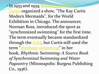  In 1933 and 1934, Katherine Whitney
Curtis organized a show, "The Kay Curtis
Modern Mermaids", for the World
Exhibition in Chicago. The announcer,
Norman Ross, introduced the sport as
"synchronized swimming" for the first time.
The term eventually became standardized
through the AAU, but Curtis still used the
term "rhythmic swimming" in her
book, Rhythmic Swimming: A Source Book
of Synchronized Swimming and Water
Pageantry (Minneapolis: Burgess Publishing
Co., 1936).
 