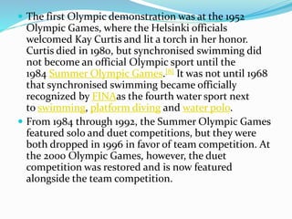  The first Olympic demonstration was at the 1952
Olympic Games, where the Helsinki officials
welcomed Kay Curtis and lit a torch in her honor.
Curtis died in 1980, but synchronised swimming did
not become an official Olympic sport until the
1984 Summer Olympic Games.[8] It was not until 1968
that synchronised swimming became officially
recognized by FINAas the fourth water sport next
to swimming, platform diving and water polo.
 From 1984 through 1992, the Summer Olympic Games
featured solo and duet competitions, but they were
both dropped in 1996 in favor of team competition. At
the 2000 Olympic Games, however, the duet
competition was restored and is now featured
alongside the team competition.
 