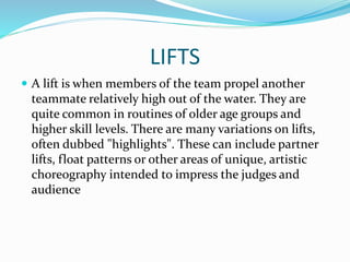 LIFTS
 A lift is when members of the team propel another
teammate relatively high out of the water. They are
quite common in routines of older age groups and
higher skill levels. There are many variations on lifts,
often dubbed "highlights". These can include partner
lifts, float patterns or other areas of unique, artistic
choreography intended to impress the judges and
audience
 