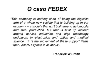 O caso FEDEX “ This company is nothing short of being the logistics arm of a whole new society that is building up in our economy – a society that isn’t built around automobile and steel production, but that is built up instead around service industries and high technology endeavors in electronics and optics and medical science.  It is the movement of these support items that Federal Express is all about”. Frederick W Smith 