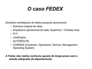 O caso FEDEX   Decisões estratégicas do depto pesquisa operacional Estrutura original de rotas Arquitetura operacional da rede: Superhub + Overlay hubs FLY Joe/Engine AUTOROUTE COSMOS (Customer, Operations, Service, Management Operating System) A Fedex não realiza nenhuma aposta de longo prazo sem o estudo adequado do departamento . 