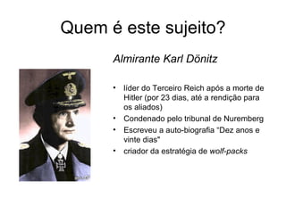 Quem é este sujeito? Almirante Karl Dönitz líder do Terceiro Reich após a morte de Hitler (por 23 dias, até a rendição para os aliados) Condenado pelo tribunal de Nuremberg Escreveu a  auto - biogra fia  “ Dez anos e vinte dias "  criador da estratégia de  wolf-packs 