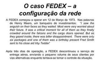 O caso FEDEX – a configuração da rede A FEDEX começou a operar em 12 de Março de 1973.  Nas palavras de Henry Meers, um banqueiro de investimentos:  “ I saw the anguish on their faces as they waited. Most were very worried about their future. It was a critical moment for all of them as they finally crowded around the falcons and the cargo doors opened. But as they gazed inside, there was bitter disappointment.  There were only six packages and one of them was a birthday present Fred Smith sent to his close aid Irby Tedder ” Após três dias de operação, a FEDEX descontinuou o serviço de entrega aérea, enviando o pequeno volume de seus clientes por vias alternativas enquanto tentava-se tomar o controle da situação. 